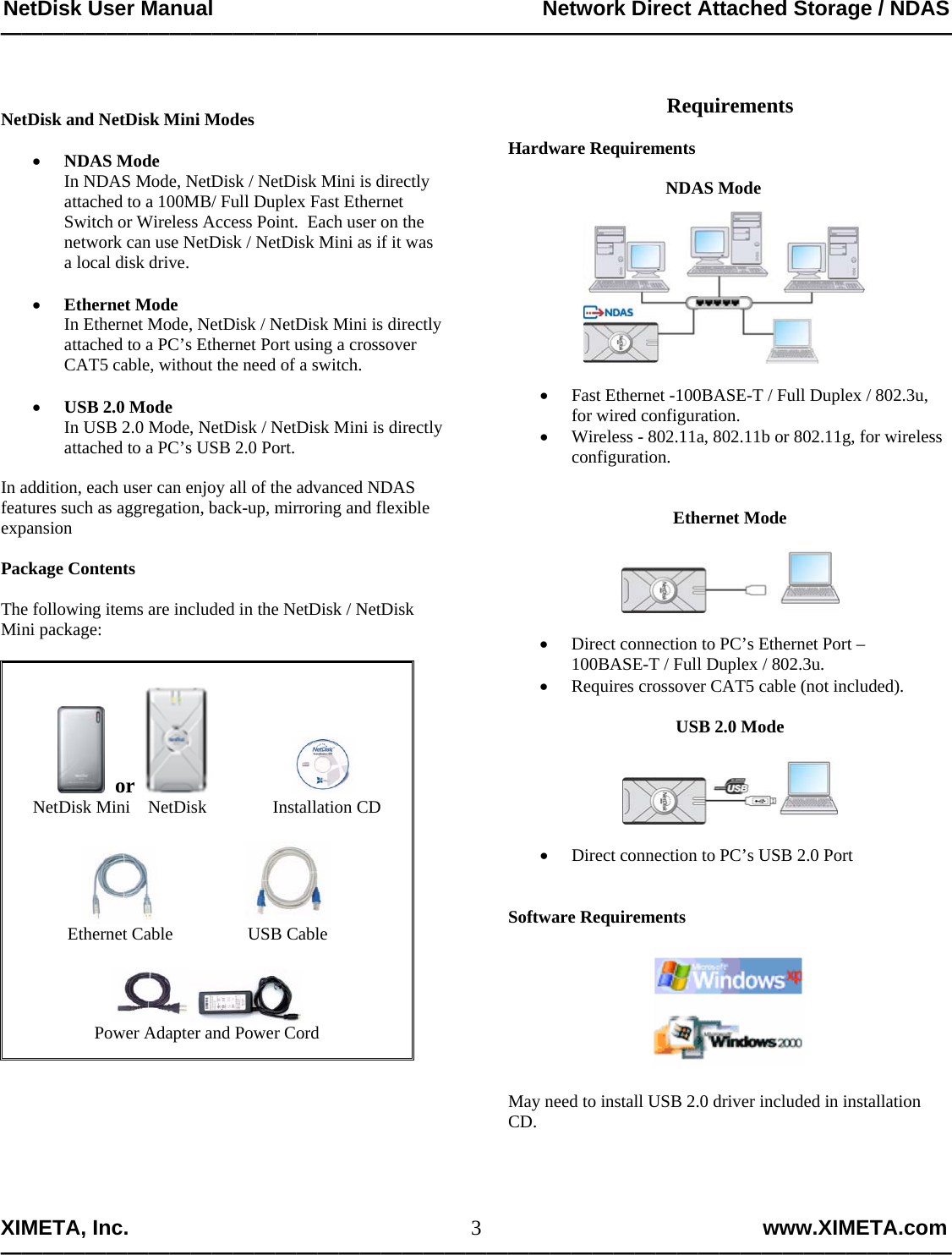 NetDisk User Manual                                                        Network Direct Attached Storage / NDAS —————————————————————————————————————————————  XIMETA, Inc.                                                                                                            www.XIMETA.com ————————————————————————————————————————————— 3  NetDisk and NetDisk Mini Modes  • NDAS Mode In NDAS Mode, NetDisk / NetDisk Mini is directly attached to a 100MB/ Full Duplex Fast Ethernet Switch or Wireless Access Point.  Each user on the network can use NetDisk / NetDisk Mini as if it was a local disk drive.  • Ethernet Mode In Ethernet Mode, NetDisk / NetDisk Mini is directly attached to a PC’s Ethernet Port using a crossover CAT5 cable, without the need of a switch.  • USB 2.0 Mode In USB 2.0 Mode, NetDisk / NetDisk Mini is directly attached to a PC’s USB 2.0 Port.  In addition, each user can enjoy all of the advanced NDAS features such as aggregation, back-up, mirroring and flexible expansion  Package Contents  The following items are included in the NetDisk / NetDisk Mini package:        or                   NetDisk Mini    NetDisk               Installation CD                           Ethernet Cable                 USB Cable   Power Adapter and Power Cord         Requirements  Hardware Requirements         NDAS Mode   • Fast Ethernet -100BASE-T / Full Duplex / 802.3u, for wired configuration. • Wireless - 802.11a, 802.11b or 802.11g, for wireless            configuration.   Ethernet Mode    • Direct connection to PC’s Ethernet Port –            100BASE-T / Full Duplex / 802.3u. • Requires crossover CAT5 cable (not included).  USB 2.0 Mode    • Direct connection to PC’s USB 2.0 Port   Software Requirements     May need to install USB 2.0 driver included in installation CD.     