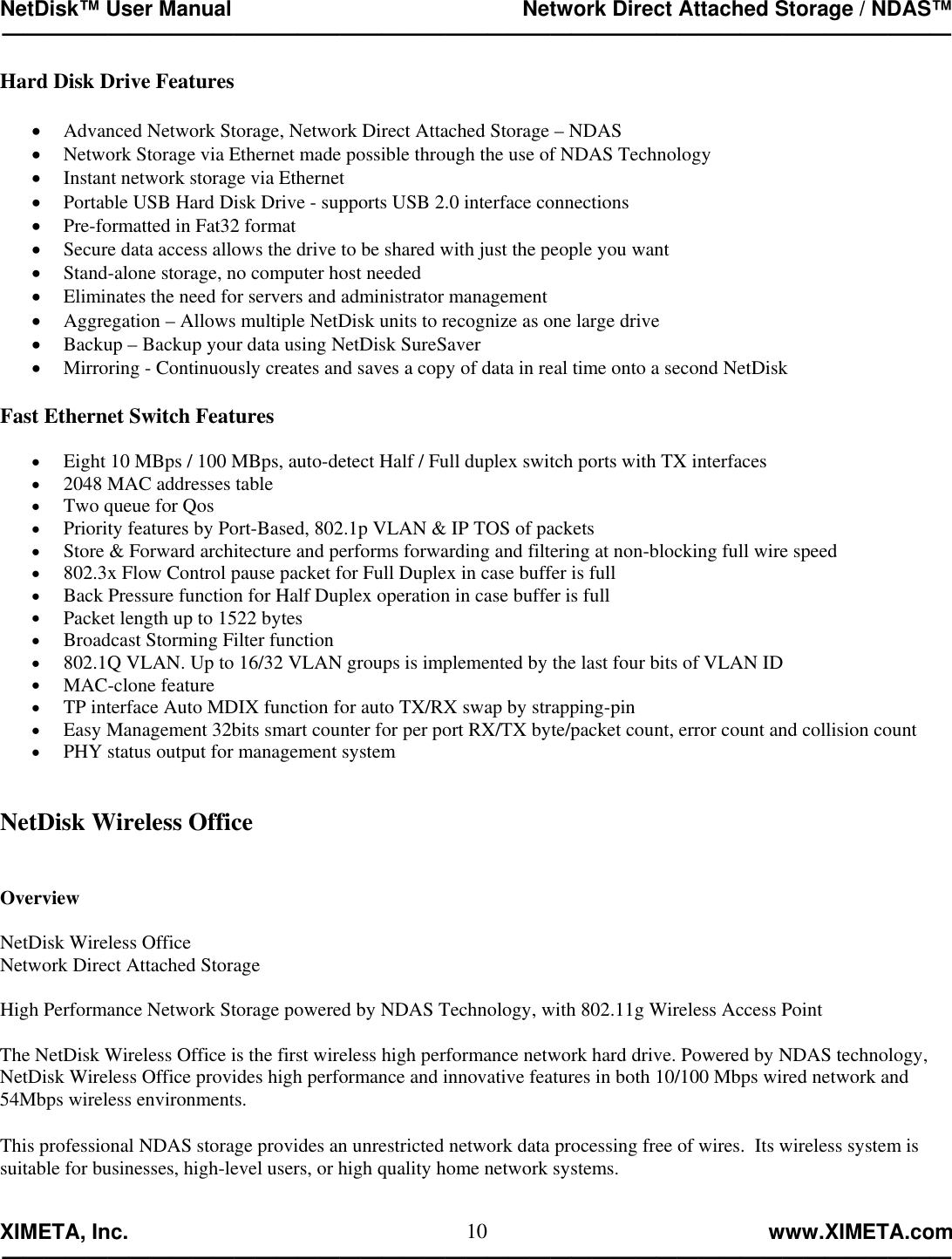 NetDisk™ User Manual                                                 Network Direct Attached Storage / NDAS™ —————————————————————————————————————————————  XIMETA, Inc.                                                                                                            www.XIMETA.com ————————————————————————————————————————————— 10Hard Disk Drive Features  •  Advanced Network Storage, Network Direct Attached Storage – NDAS •  Network Storage via Ethernet made possible through the use of NDAS Technology •  Instant network storage via Ethernet •  Portable USB Hard Disk Drive - supports USB 2.0 interface connections •  Pre-formatted in Fat32 format •  Secure data access allows the drive to be shared with just the people you want •  Stand-alone storage, no computer host needed •  Eliminates the need for servers and administrator management •  Aggregation – Allows multiple NetDisk units to recognize as one large drive •  Backup – Backup your data using NetDisk SureSaver •  Mirroring - Continuously creates and saves a copy of data in real time onto a second NetDisk  Fast Ethernet Switch Features  •  Eight 10 MBps / 100 MBps, auto-detect Half / Full duplex switch ports with TX interfaces •  2048 MAC addresses table •  Two queue for Qos •  Priority features by Port-Based, 802.1p VLAN &amp; IP TOS of packets •  Store &amp; Forward architecture and performs forwarding and filtering at non-blocking full wire speed •  802.3x Flow Control pause packet for Full Duplex in case buffer is full •  Back Pressure function for Half Duplex operation in case buffer is full •  Packet length up to 1522 bytes •  Broadcast Storming Filter function •  802.1Q VLAN. Up to 16/32 VLAN groups is implemented by the last four bits of VLAN ID •  MAC-clone feature •  TP interface Auto MDIX function for auto TX/RX swap by strapping-pin •  Easy Management 32bits smart counter for per port RX/TX byte/packet count, error count and collision count •  PHY status output for management system   NetDisk Wireless Office    Overview  NetDisk Wireless Office Network Direct Attached Storage  High Performance Network Storage powered by NDAS Technology, with 802.11g Wireless Access Point   The NetDisk Wireless Office is the first wireless high performance network hard drive. Powered by NDAS technology, NetDisk Wireless Office provides high performance and innovative features in both 10/100 Mbps wired network and 54Mbps wireless environments.  This professional NDAS storage provides an unrestricted network data processing free of wires.  Its wireless system is suitable for businesses, high-level users, or high quality home network systems.   