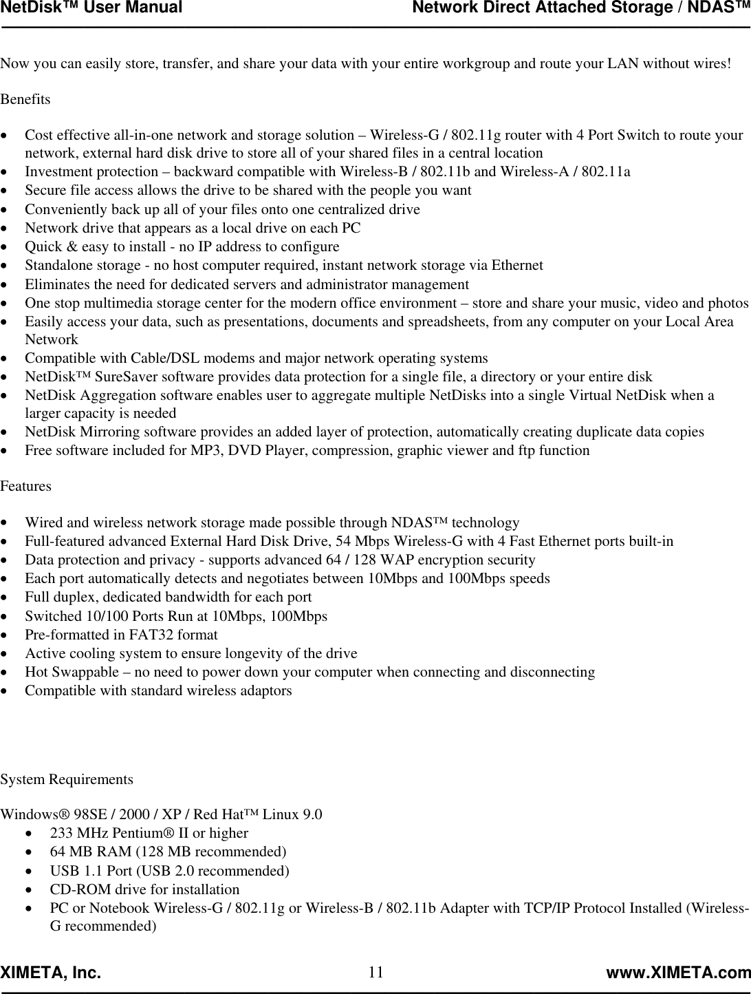NetDisk™ User Manual                                                 Network Direct Attached Storage / NDAS™ —————————————————————————————————————————————  XIMETA, Inc.                                                                                                            www.XIMETA.com ————————————————————————————————————————————— 11Now you can easily store, transfer, and share your data with your entire workgroup and route your LAN without wires!  Benefits  •  Cost effective all-in-one network and storage solution – Wireless-G / 802.11g router with 4 Port Switch to route your network, external hard disk drive to store all of your shared files in a central location •  Investment protection – backward compatible with Wireless-B / 802.11b and Wireless-A / 802.11a •  Secure file access allows the drive to be shared with the people you want •  Conveniently back up all of your files onto one centralized drive •  Network drive that appears as a local drive on each PC •  Quick &amp; easy to install - no IP address to configure •  Standalone storage - no host computer required, instant network storage via Ethernet •  Eliminates the need for dedicated servers and administrator management •  One stop multimedia storage center for the modern office environment – store and share your music, video and photos •  Easily access your data, such as presentations, documents and spreadsheets, from any computer on your Local Area Network •  Compatible with Cable/DSL modems and major network operating systems •  NetDisk™ SureSaver software provides data protection for a single file, a directory or your entire disk  •  NetDisk Aggregation software enables user to aggregate multiple NetDisks into a single Virtual NetDisk when a larger capacity is needed •  NetDisk Mirroring software provides an added layer of protection, automatically creating duplicate data copies •  Free software included for MP3, DVD Player, compression, graphic viewer and ftp function  Features  •  Wired and wireless network storage made possible through NDAS™ technology •  Full-featured advanced External Hard Disk Drive, 54 Mbps Wireless-G with 4 Fast Ethernet ports built-in •  Data protection and privacy - supports advanced 64 / 128 WAP encryption security •  Each port automatically detects and negotiates between 10Mbps and 100Mbps speeds •  Full duplex, dedicated bandwidth for each port •  Switched 10/100 Ports Run at 10Mbps, 100Mbps •  Pre-formatted in FAT32 format •  Active cooling system to ensure longevity of the drive •  Hot Swappable – no need to power down your computer when connecting and disconnecting •  Compatible with standard wireless adaptors     System Requirements  Windows® 98SE / 2000 / XP / Red Hat™ Linux 9.0 •  233 MHz Pentium® II or higher •  64 MB RAM (128 MB recommended) •  USB 1.1 Port (USB 2.0 recommended) •  CD-ROM drive for installation •  PC or Notebook Wireless-G / 802.11g or Wireless-B / 802.11b Adapter with TCP/IP Protocol Installed (Wireless-G recommended)  