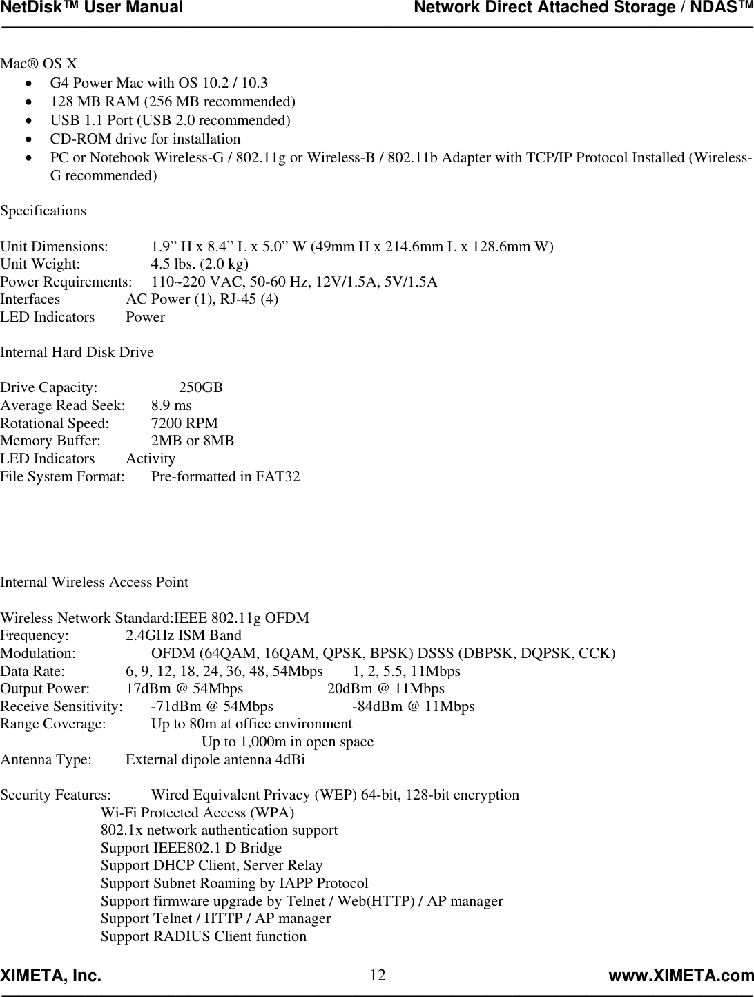 NetDisk™ User Manual                                                 Network Direct Attached Storage / NDAS™ —————————————————————————————————————————————  XIMETA, Inc.                                                                                                            www.XIMETA.com ————————————————————————————————————————————— 12Mac® OS X •  G4 Power Mac with OS 10.2 / 10.3 •  128 MB RAM (256 MB recommended) •  USB 1.1 Port (USB 2.0 recommended) •  CD-ROM drive for installation •  PC or Notebook Wireless-G / 802.11g or Wireless-B / 802.11b Adapter with TCP/IP Protocol Installed (Wireless-G recommended)  Specifications  Unit Dimensions:    1.9” H x 8.4” L x 5.0” W (49mm H x 214.6mm L x 128.6mm W) Unit Weight:      4.5 lbs. (2.0 kg) Power Requirements:  110~220 VAC, 50-60 Hz, 12V/1.5A, 5V/1.5A Interfaces      AC Power (1), RJ-45 (4)  LED Indicators   Power  Internal Hard Disk Drive  Drive Capacity:                     250GB Average Read Seek:   8.9 ms Rotational Speed:    7200 RPM Memory Buffer:    2MB or 8MB   LED Indicators   Activity File System Format:      Pre-formatted in FAT32      Internal Wireless Access Point  Wireless Network Standard:IEEE 802.11g OFDM Frequency:   2.4GHz ISM Band     Modulation:      OFDM (64QAM, 16QAM, QPSK, BPSK) DSSS (DBPSK, DQPSK, CCK) Data Rate:      6, 9, 12, 18, 24, 36, 48, 54Mbps   1, 2, 5.5, 11Mbps Output Power:    17dBm @ 54Mbps        20dBm @ 11Mbps   Receive Sensitivity:   -71dBm @ 54Mbps       -84dBm @ 11Mbps  Range Coverage:    Up to 80m at office environment  Up to 1,000m in open space Antenna Type:    External dipole antenna 4dBi  Security Features:    Wired Equivalent Privacy (WEP) 64-bit, 128-bit encryption     Wi-Fi Protected Access (WPA)     802.1x network authentication support     Support IEEE802.1 D Bridge     Support DHCP Client, Server Relay     Support Subnet Roaming by IAPP Protocol         Support firmware upgrade by Telnet / Web(HTTP) / AP manager         Support Telnet / HTTP / AP manager     Support RADIUS Client function  