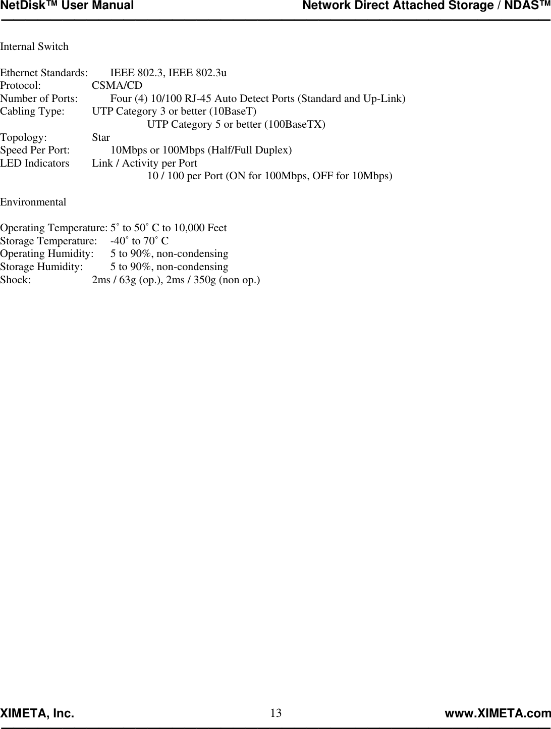 NetDisk™ User Manual                                                 Network Direct Attached Storage / NDAS™ —————————————————————————————————————————————  XIMETA, Inc.                                                                                                            www.XIMETA.com ————————————————————————————————————————————— 13Internal Switch  Ethernet Standards:   IEEE 802.3, IEEE 802.3u Protocol:     CSMA/CD Number of Ports:    Four (4) 10/100 RJ-45 Auto Detect Ports (Standard and Up-Link) Cabling Type:    UTP Category 3 or better (10BaseT) UTP Category 5 or better (100BaseTX) Topology:     Star Speed Per Port:   10Mbps or 100Mbps (Half/Full Duplex) LED Indicators   Link / Activity per Port 10 / 100 per Port (ON for 100Mbps, OFF for 10Mbps)  Environmental  Operating Temperature: 5˚ to 50˚ C to 10,000 Feet Storage Temperature:  -40˚ to 70˚ C Operating Humidity:  5 to 90%, non-condensing Storage Humidity:    5 to 90%, non-condensing Shock:        2ms / 63g (op.), 2ms / 350g (non op.)                                