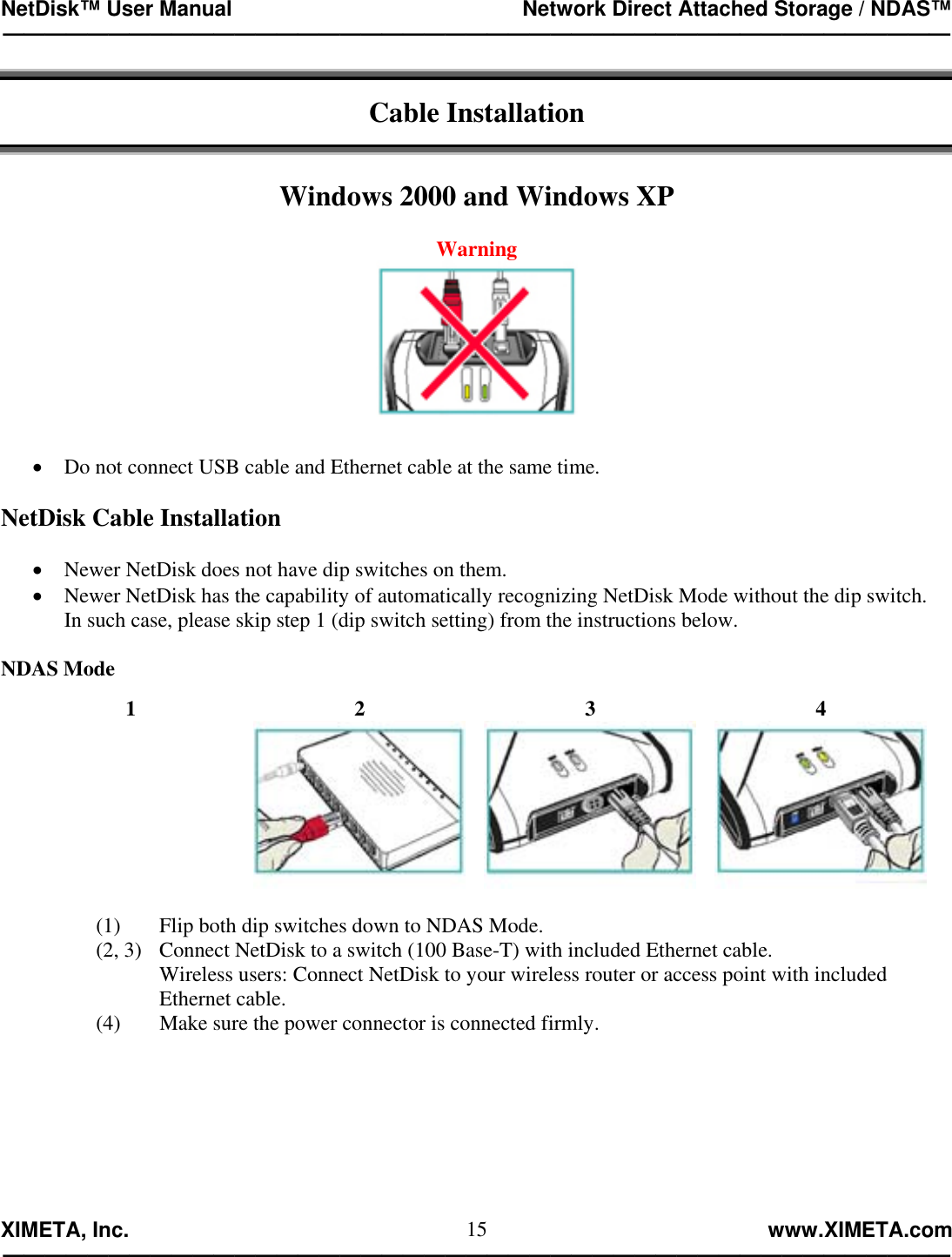 NetDisk™ User Manual                                                 Network Direct Attached Storage / NDAS™ —————————————————————————————————————————————  XIMETA, Inc.                                                                                                            www.XIMETA.com ————————————————————————————————————————————— 15 Cable Installation   Windows 2000 and Windows XP  Warning   •  Do not connect USB cable and Ethernet cable at the same time.  NetDisk Cable Installation  •  Newer NetDisk does not have dip switches on them.   •  Newer NetDisk has the capability of automatically recognizing NetDisk Mode without the dip switch.  In such case, please skip step 1 (dip switch setting) from the instructions below.  NDAS Mode  1  2  3  4  (1)  Flip both dip switches down to NDAS Mode. (2, 3)   Connect NetDisk to a switch (100 Base-T) with included Ethernet cable. Wireless users: Connect NetDisk to your wireless router or access point with included Ethernet cable. (4)  Make sure the power connector is connected firmly.        