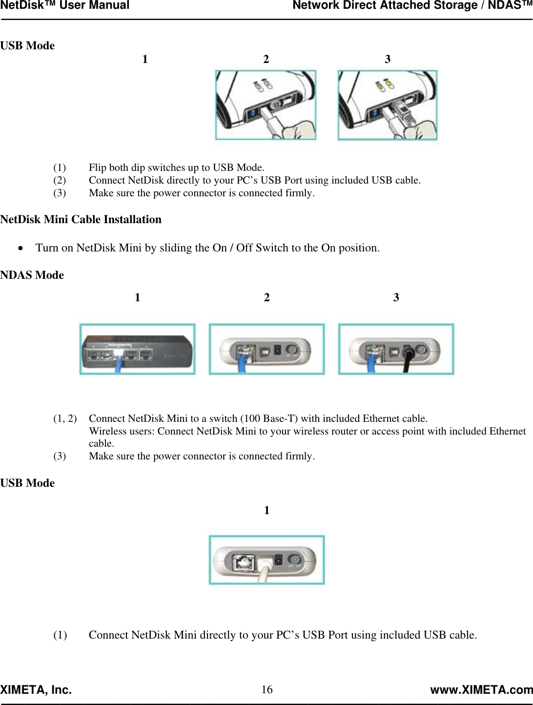 NetDisk™ User Manual                                                 Network Direct Attached Storage / NDAS™ —————————————————————————————————————————————  XIMETA, Inc.                                                                                                            www.XIMETA.com ————————————————————————————————————————————— 16USB Mode  1  2  3   (1)  Flip both dip switches up to USB Mode. (2)  Connect NetDisk directly to your PC’s USB Port using included USB cable. (3)  Make sure the power connector is connected firmly.  NetDisk Mini Cable Installation  •  Turn on NetDisk Mini by sliding the On / Off Switch to the On position.  NDAS Mode  1  2  3   (1, 2)  Connect NetDisk Mini to a switch (100 Base-T) with included Ethernet cable.     Wireless users: Connect NetDisk Mini to your wireless router or access point with included Ethernet   cable. (3)    Make sure the power connector is connected firmly.  USB Mode  1  (1)   Connect NetDisk Mini directly to your PC’s USB Port using included USB cable.   