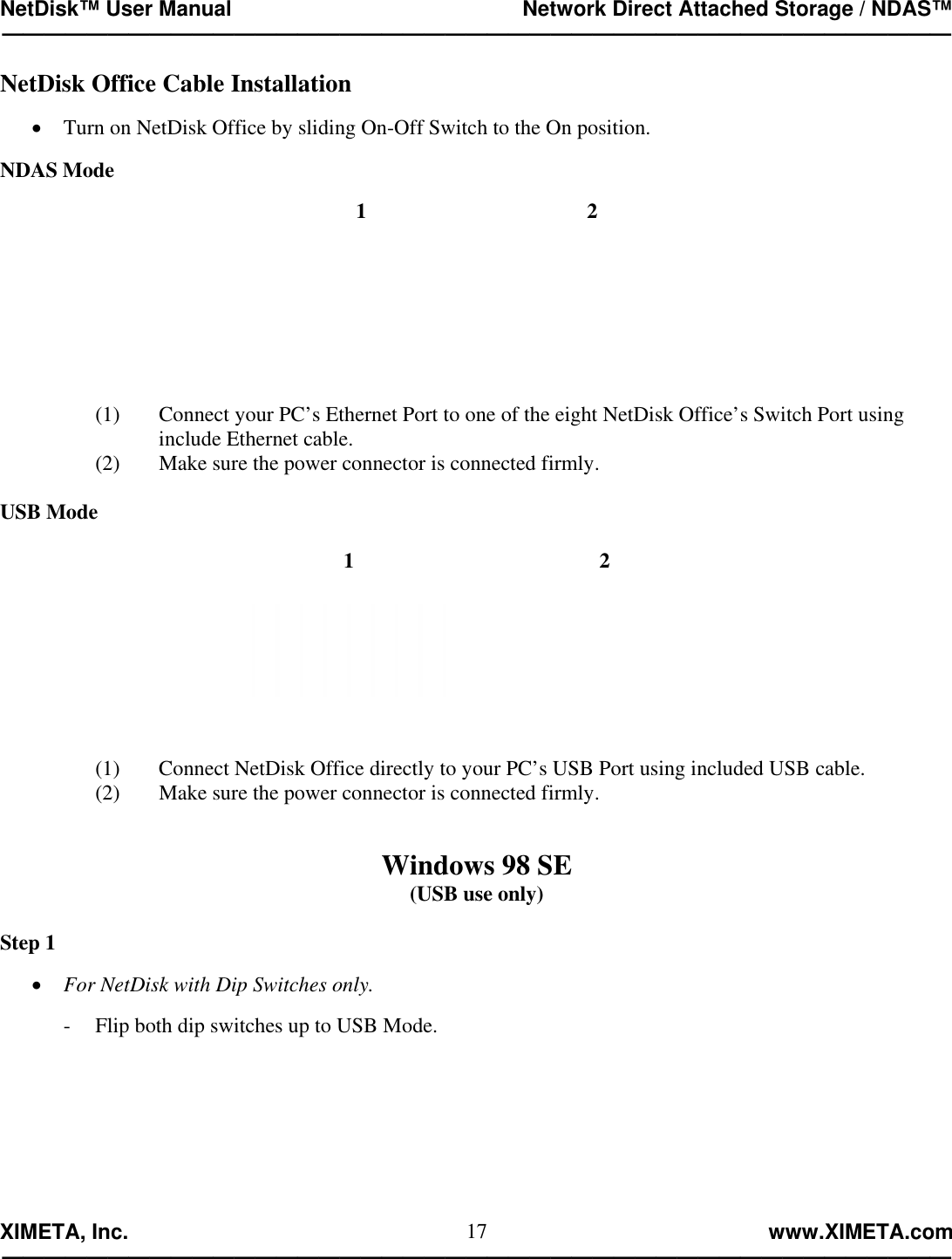 NetDisk™ User Manual                                                 Network Direct Attached Storage / NDAS™ —————————————————————————————————————————————  XIMETA, Inc.                                                                                                            www.XIMETA.com ————————————————————————————————————————————— 17NetDisk Office Cable Installation  •  Turn on NetDisk Office by sliding On-Off Switch to the On position.  NDAS Mode  1  2   (1)  Connect your PC’s Ethernet Port to one of the eight NetDisk Office’s Switch Port using  include Ethernet cable. (2)  Make sure the power connector is connected firmly.  USB Mode  1   2    (1)  Connect NetDisk Office directly to your PC’s USB Port using included USB cable. (2)  Make sure the power connector is connected firmly.   Windows 98 SE (USB use only)  Step 1  •  For NetDisk with Dip Switches only.  -  Flip both dip switches up to USB Mode. 