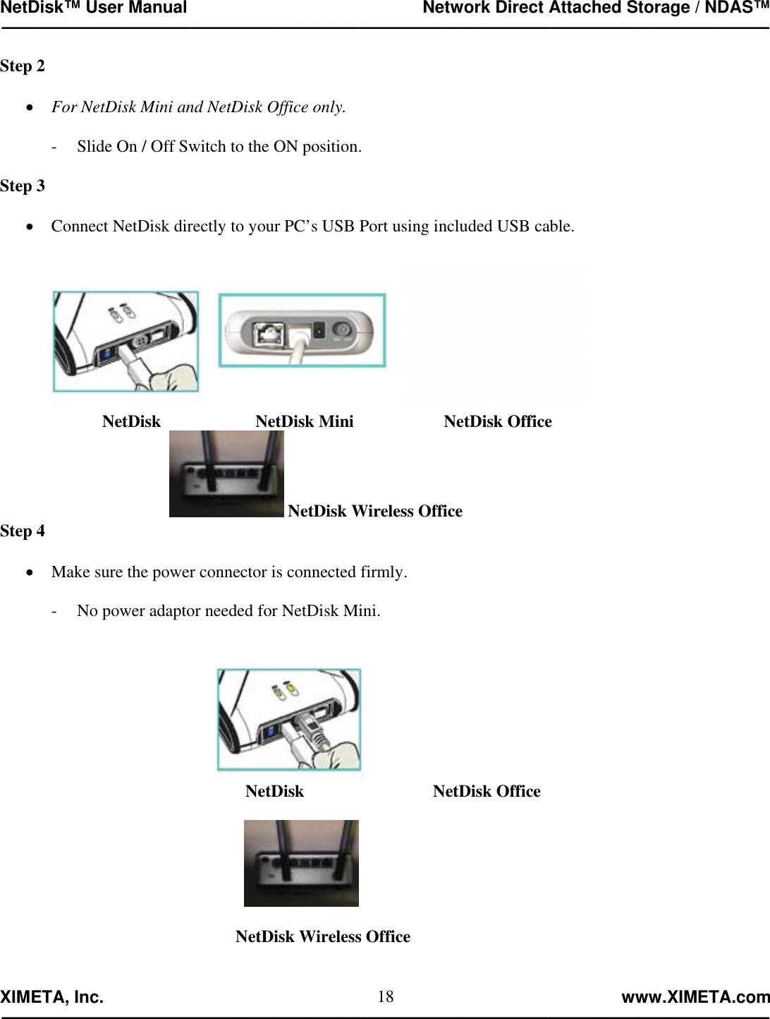 NetDisk™ User Manual                                                 Network Direct Attached Storage / NDAS™ —————————————————————————————————————————————  XIMETA, Inc.                                                                                                            www.XIMETA.com ————————————————————————————————————————————— 18Step 2  •  For NetDisk Mini and NetDisk Office only.  -  Slide On / Off Switch to the ON position.  Step 3  •  Connect NetDisk directly to your PC’s USB Port using included USB cable.     NetDisk                      NetDisk Mini                     NetDisk Office        NetDisk Wireless Office Step 4  •  Make sure the power connector is connected firmly.  -  No power adaptor needed for NetDisk Mini.         NetDisk                              NetDisk Office                                                                                                                     NetDisk Wireless Office   