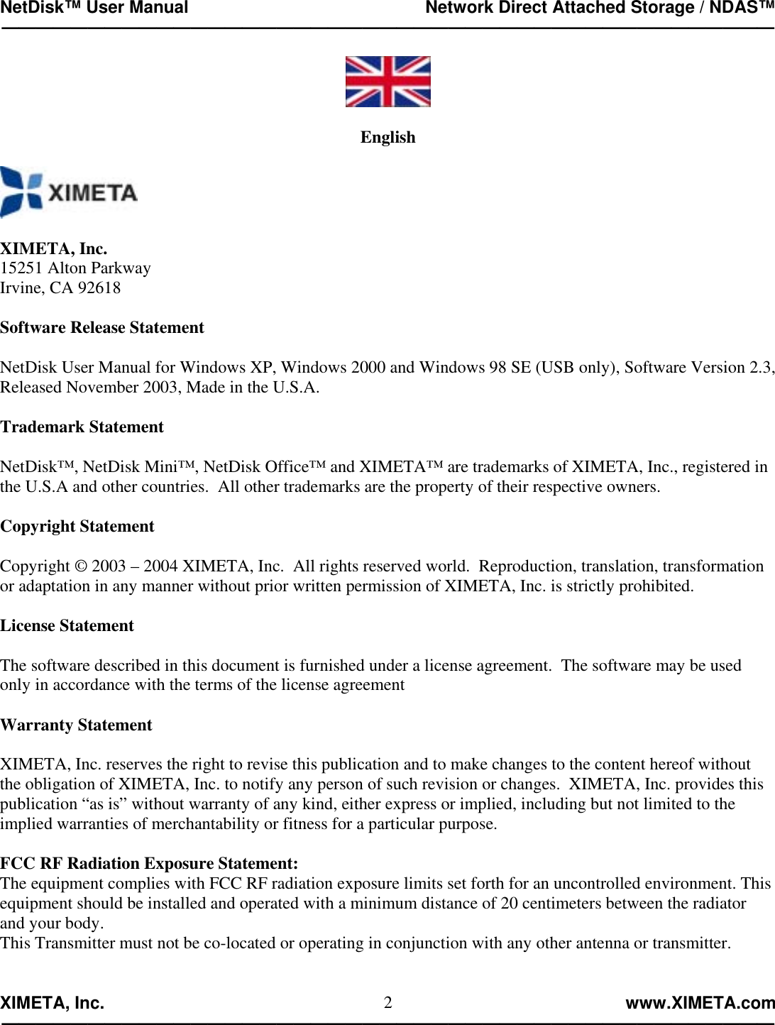 NetDisk™ User Manual                                                 Network Direct Attached Storage / NDAS™ —————————————————————————————————————————————  XIMETA, Inc.                                                                                                            www.XIMETA.com ————————————————————————————————————————————— 2  English    XIMETA, Inc. 15251 Alton Parkway Irvine, CA 92618  Software Release Statement  NetDisk User Manual for Windows XP, Windows 2000 and Windows 98 SE (USB only), Software Version 2.3, Released November 2003, Made in the U.S.A.  Trademark Statement  NetDisk™, NetDisk Mini™, NetDisk Office™ and XIMETA™ are trademarks of XIMETA, Inc., registered in the U.S.A and other countries.  All other trademarks are the property of their respective owners.  Copyright Statement  Copyright © 2003 – 2004 XIMETA, Inc.  All rights reserved world.  Reproduction, translation, transformation or adaptation in any manner without prior written permission of XIMETA, Inc. is strictly prohibited.  License Statement  The software described in this document is furnished under a license agreement.  The software may be used only in accordance with the terms of the license agreement  Warranty Statement  XIMETA, Inc. reserves the right to revise this publication and to make changes to the content hereof without the obligation of XIMETA, Inc. to notify any person of such revision or changes.  XIMETA, Inc. provides this publication “as is” without warranty of any kind, either express or implied, including but not limited to the implied warranties of merchantability or fitness for a particular purpose.  FCC RF Radiation Exposure Statement: The equipment complies with FCC RF radiation exposure limits set forth for an uncontrolled environment. This equipment should be installed and operated with a minimum distance of 20 centimeters between the radiator and your body. This Transmitter must not be co-located or operating in conjunction with any other antenna or transmitter.   