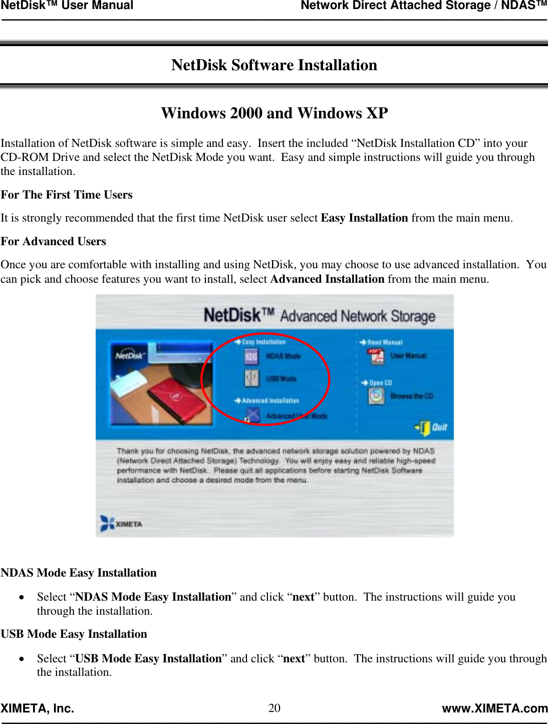 NetDisk™ User Manual                                                 Network Direct Attached Storage / NDAS™ —————————————————————————————————————————————  XIMETA, Inc.                                                                                                            www.XIMETA.com ————————————————————————————————————————————— 20 NetDisk Software Installation   Windows 2000 and Windows XP  Installation of NetDisk software is simple and easy.  Insert the included “NetDisk Installation CD” into your CD-ROM Drive and select the NetDisk Mode you want.  Easy and simple instructions will guide you through the installation.  For The First Time Users  It is strongly recommended that the first time NetDisk user select Easy Installation from the main menu.  For Advanced Users  Once you are comfortable with installing and using NetDisk, you may choose to use advanced installation.  You can pick and choose features you want to install, select Advanced Installation from the main menu.      NDAS Mode Easy Installation  •  Select “NDAS Mode Easy Installation” and click “next” button.  The instructions will guide you through the installation.  USB Mode Easy Installation  •  Select “USB Mode Easy Installation” and click “next” button.  The instructions will guide you through the installation.  