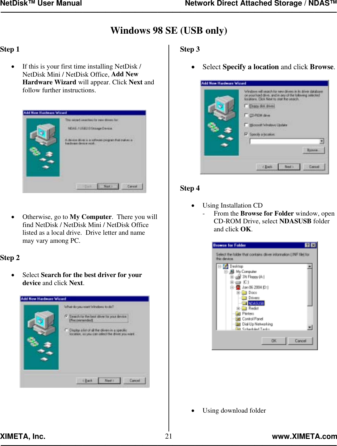 NetDisk™ User Manual                                                 Network Direct Attached Storage / NDAS™ —————————————————————————————————————————————  XIMETA, Inc.                                                                                                            www.XIMETA.com ————————————————————————————————————————————— 21Windows 98 SE (USB only)   Step 1  •  If this is your first time installing NetDisk / NetDisk Mini / NetDisk Office, Add New Hardware Wizard will appear. Click Next and follow further instructions.      •  Otherwise, go to My Computer.  There you will find NetDisk / NetDisk Mini / NetDisk Office listed as a local drive.  Drive letter and name may vary among PC.  Step 2  •  Select Search for the best driver for your device and click Next.          Step 3  •  Select Specify a location and click Browse.     Step 4  •  Using Installation CD - From the Browse for Folder window, open CD-ROM Drive, select NDASUSB folder and click OK.           •  Using download folder 