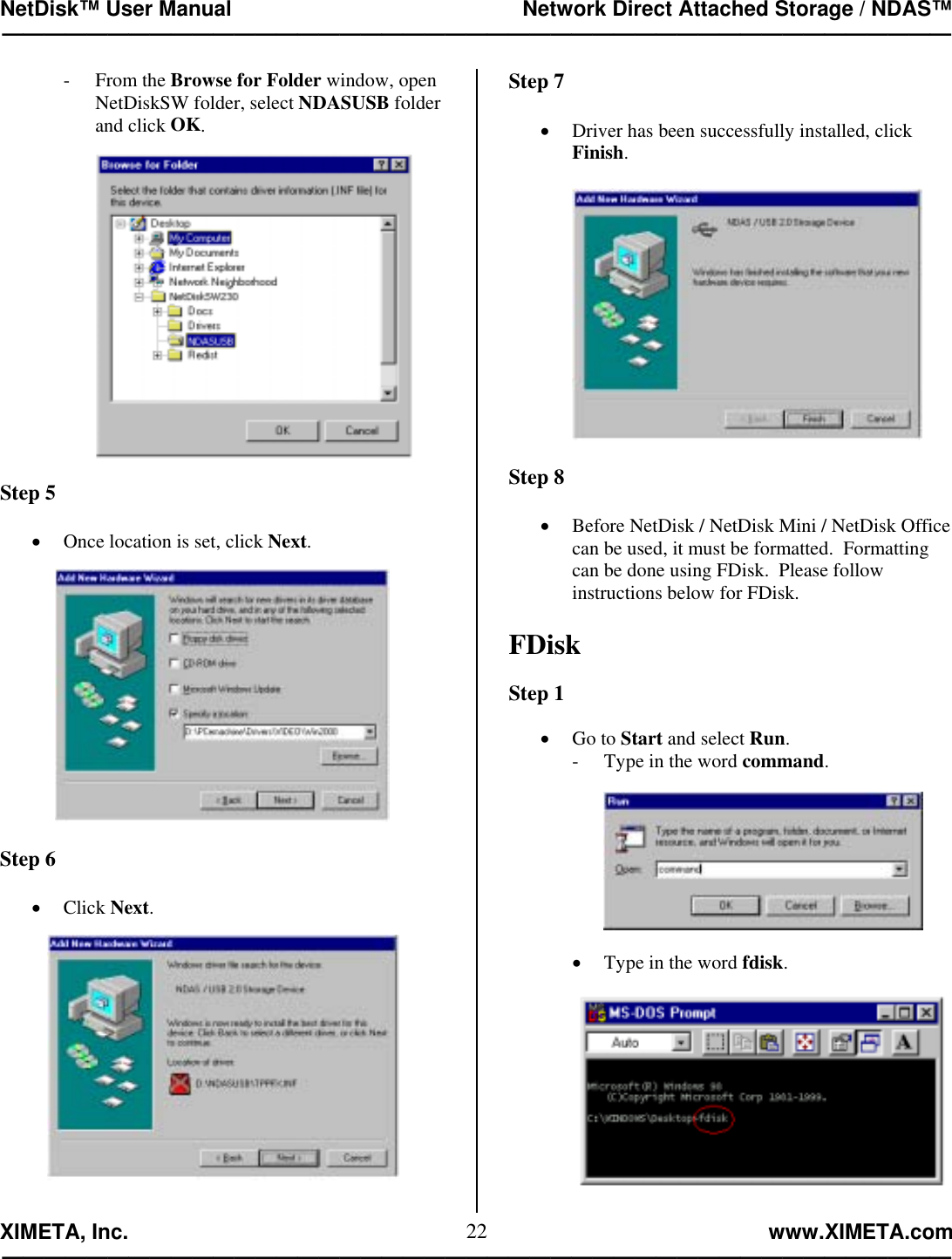 NetDisk™ User Manual                                                 Network Direct Attached Storage / NDAS™ —————————————————————————————————————————————  XIMETA, Inc.                                                                                                            www.XIMETA.com ————————————————————————————————————————————— 22- From the Browse for Folder window, open NetDiskSW folder, select NDASUSB folder and click OK.        Step 5  •  Once location is set, click Next.    Step 6  •  Click Next.    Step 7  •  Driver has been successfully installed, click Finish.      Step 8  •  Before NetDisk / NetDisk Mini / NetDisk Office can be used, it must be formatted.  Formatting can be done using FDisk.  Please follow instructions below for FDisk.  FDisk  Step 1  •  Go to Start and select Run. -  Type in the word command.       •  Type in the word fdisk.       