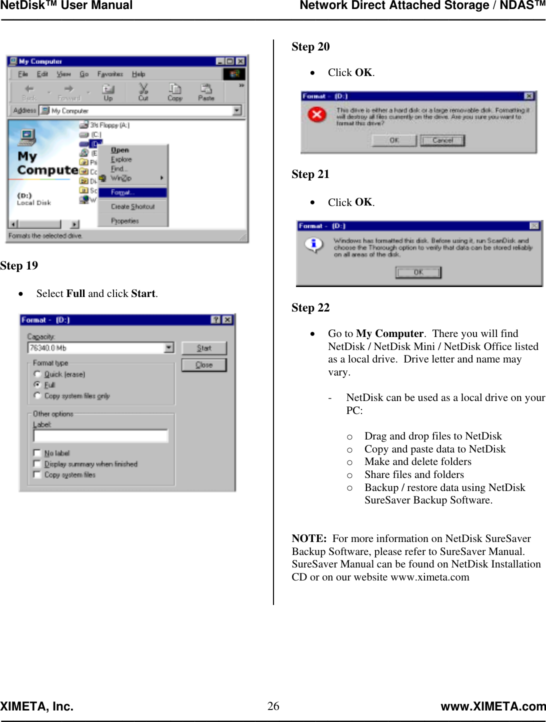 NetDisk™ User Manual                                                 Network Direct Attached Storage / NDAS™ —————————————————————————————————————————————  XIMETA, Inc.                                                                                                            www.XIMETA.com ————————————————————————————————————————————— 26   Step 19  •  Select Full and click Start.           Step 20  •  Click OK.    Step 21  •  Click OK.    Step 22  •  Go to My Computer.  There you will find NetDisk / NetDisk Mini / NetDisk Office listed as a local drive.  Drive letter and name may vary.  -  NetDisk can be used as a local drive on your PC:  o  Drag and drop files to NetDisk o  Copy and paste data to NetDisk o  Make and delete folders o  Share files and folders o  Backup / restore data using NetDisk SureSaver Backup Software.   NOTE:  For more information on NetDisk SureSaver Backup Software, please refer to SureSaver Manual.  SureSaver Manual can be found on NetDisk Installation CD or on our website www.ximeta.com     