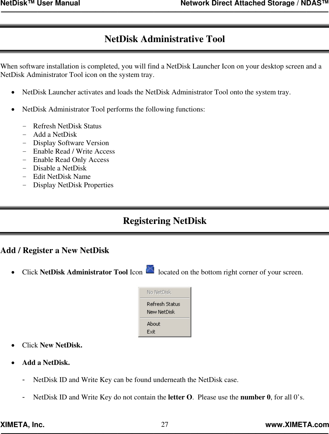 NetDisk™ User Manual                                                 Network Direct Attached Storage / NDAS™ —————————————————————————————————————————————  XIMETA, Inc.                                                                                                            www.XIMETA.com ————————————————————————————————————————————— 27 NetDisk Administrative Tool   When software installation is completed, you will find a NetDisk Launcher Icon on your desktop screen and a NetDisk Administrator Tool icon on the system tray.  •  NetDisk Launcher activates and loads the NetDisk Administrator Tool onto the system tray.  •  NetDisk Administrator Tool performs the following functions:  -  Refresh NetDisk Status -  Add a NetDisk -  Display Software Version -  Enable Read / Write Access -  Enable Read Only Access -  Disable a NetDisk -  Edit NetDisk Name -  Display NetDisk Properties    Registering NetDisk   Add / Register a New NetDisk  •  Click NetDisk Administrator Tool Icon   located on the bottom right corner of your screen.   •  Click New NetDisk.  •  Add a NetDisk.  -  NetDisk ID and Write Key can be found underneath the NetDisk case.  -  NetDisk ID and Write Key do not contain the letter O.  Please use the number 0, for all 0’s.   