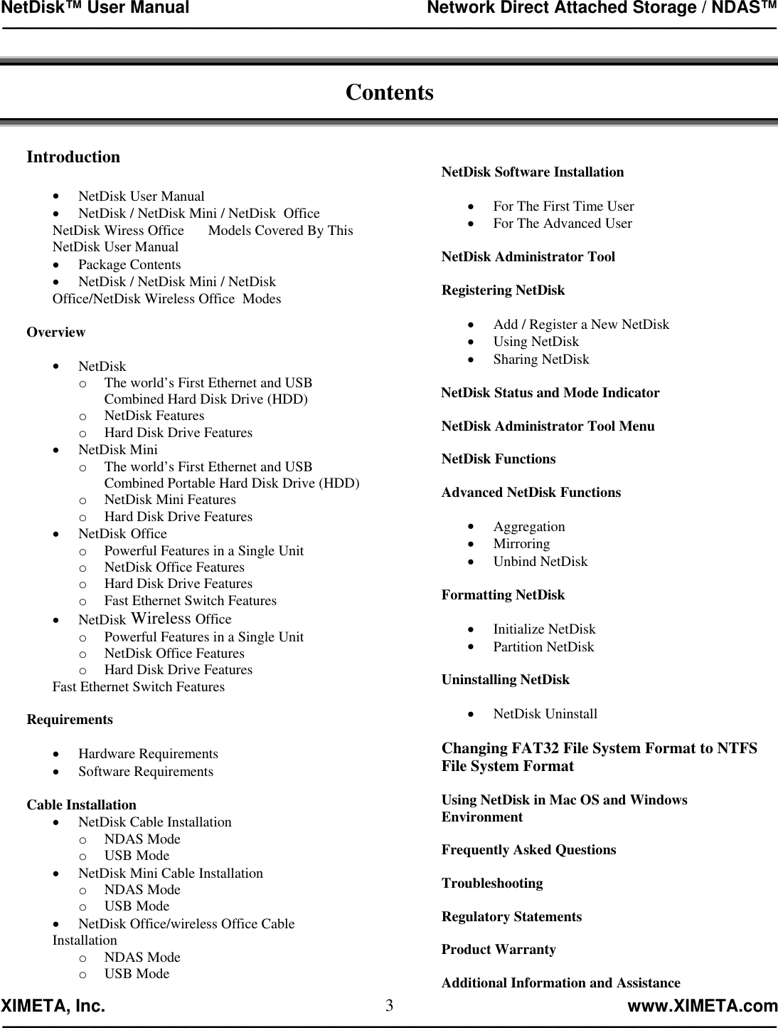 NetDisk™ User Manual                                                 Network Direct Attached Storage / NDAS™ —————————————————————————————————————————————  XIMETA, Inc.                                                                                                            www.XIMETA.com ————————————————————————————————————————————— 3 Contents   Introduction  •  NetDisk User Manual •  NetDisk / NetDisk Mini / NetDisk  Office   NetDisk Wiress Office  Models Covered By This NetDisk User Manual •  Package Contents •  NetDisk / NetDisk Mini / NetDisk Office/NetDisk Wireless Office  Modes  Overview  •  NetDisk  o  The world’s First Ethernet and USB      Combined Hard Disk Drive (HDD) o  NetDisk Features o  Hard Disk Drive Features •  NetDisk Mini o  The world’s First Ethernet and USB    Combined Portable Hard Disk Drive (HDD) o  NetDisk Mini Features o  Hard Disk Drive Features •  NetDisk Office o  Powerful Features in a Single Unit o  NetDisk Office Features o  Hard Disk Drive Features o  Fast Ethernet Switch Features •  NetDisk Wireless Office o  Powerful Features in a Single Unit o  NetDisk Office Features o  Hard Disk Drive Features Fast Ethernet Switch Features  Requirements  •  Hardware Requirements •  Software Requirements  Cable Installation •  NetDisk Cable Installation o  NDAS Mode o  USB Mode •  NetDisk Mini Cable Installation o  NDAS Mode o  USB Mode •  NetDisk Office/wireless Office Cable Installation o  NDAS Mode o  USB Mode  NetDisk Software Installation  •  For The First Time User •  For The Advanced User  NetDisk Administrator Tool  Registering NetDisk  •  Add / Register a New NetDisk •  Using NetDisk •  Sharing NetDisk         NetDisk Status and Mode Indicator  NetDisk Administrator Tool Menu  NetDisk Functions  Advanced NetDisk Functions  •  Aggregation •  Mirroring •  Unbind NetDisk  Formatting NetDisk  •  Initialize NetDisk •  Partition NetDisk  Uninstalling NetDisk  •  NetDisk Uninstall  Changing FAT32 File System Format to NTFS File System Format  Using NetDisk in Mac OS and Windows Environment  Frequently Asked Questions  Troubleshooting  Regulatory Statements  Product Warranty  Additional Information and Assistance 