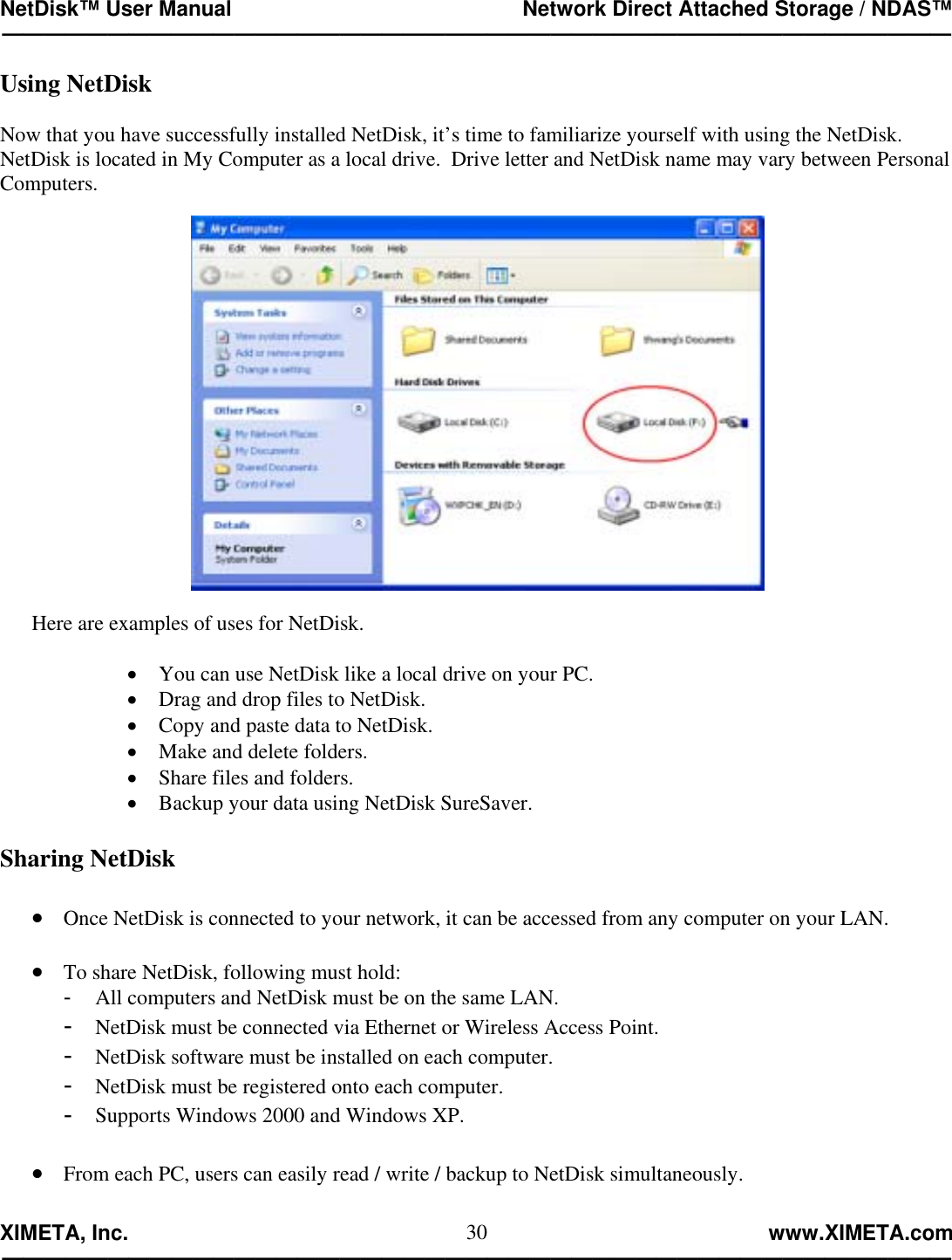NetDisk™ User Manual                                                 Network Direct Attached Storage / NDAS™ —————————————————————————————————————————————  XIMETA, Inc.                                                                                                            www.XIMETA.com ————————————————————————————————————————————— 30Using NetDisk  Now that you have successfully installed NetDisk, it’s time to familiarize yourself with using the NetDisk.  NetDisk is located in My Computer as a local drive.  Drive letter and NetDisk name may vary between Personal Computers.      Here are examples of uses for NetDisk.  •  You can use NetDisk like a local drive on your PC. •  Drag and drop files to NetDisk. •  Copy and paste data to NetDisk. •  Make and delete folders. •  Share files and folders. •  Backup your data using NetDisk SureSaver.  Sharing NetDisk  •  Once NetDisk is connected to your network, it can be accessed from any computer on your LAN.  •  To share NetDisk, following must hold: -  All computers and NetDisk must be on the same LAN. -  NetDisk must be connected via Ethernet or Wireless Access Point. -  NetDisk software must be installed on each computer. -  NetDisk must be registered onto each computer. -  Supports Windows 2000 and Windows XP.  •  From each PC, users can easily read / write / backup to NetDisk simultaneously.  