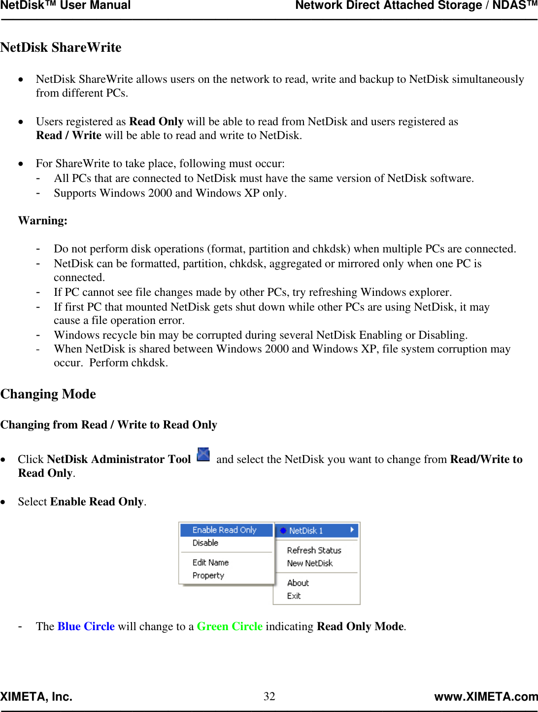 NetDisk™ User Manual                                                 Network Direct Attached Storage / NDAS™ —————————————————————————————————————————————  XIMETA, Inc.                                                                                                            www.XIMETA.com ————————————————————————————————————————————— 32NetDisk ShareWrite  •  NetDisk ShareWrite allows users on the network to read, write and backup to NetDisk simultaneously from different PCs.  •  Users registered as Read Only will be able to read from NetDisk and users registered as  Read / Write will be able to read and write to NetDisk.  •  For ShareWrite to take place, following must occur: -  All PCs that are connected to NetDisk must have the same version of NetDisk software. -  Supports Windows 2000 and Windows XP only.  Warning:  -  Do not perform disk operations (format, partition and chkdsk) when multiple PCs are connected. -  NetDisk can be formatted, partition, chkdsk, aggregated or mirrored only when one PC is  connected. -  If PC cannot see file changes made by other PCs, try refreshing Windows explorer. -  If first PC that mounted NetDisk gets shut down while other PCs are using NetDisk, it may  cause a file operation error. -  Windows recycle bin may be corrupted during several NetDisk Enabling or Disabling. -  When NetDisk is shared between Windows 2000 and Windows XP, file system corruption may occur.  Perform chkdsk.  Changing Mode  Changing from Read / Write to Read Only  •  Click NetDisk Administrator Tool  and select the NetDisk you want to change from Read/Write to Read Only.  •  Select Enable Read Only.    -  The Blue Circle will change to a Green Circle indicating Read Only Mode.  