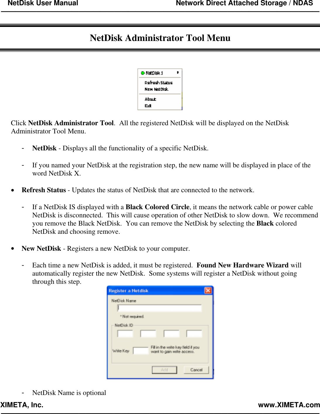 NetDisk User Manual                                                 Network Direct Attached Storage / NDAS —————————————————————————————————————————————  XIMETA, Inc.                                                                                                            www.XIMETA.com —————————————————————————————————————————————   NetDisk Administrator Tool Menu      Click NetDisk Administrator Tool.  All the registered NetDisk will be displayed on the NetDisk Administrator Tool Menu.  -  NetDisk - Displays all the functionality of a specific NetDisk.  -  If you named your NetDisk at the registration step, the new name will be displayed in place of the word NetDisk X.  •  Refresh Status - Updates the status of NetDisk that are connected to the network.  -  If a NetDisk IS displayed with a Black Colored Circle, it means the network cable or power cable NetDisk is disconnected.  This will cause operation of other NetDisk to slow down.  We recommend you remove the Black NetDisk.  You can remove the NetDisk by selecting the Black colored NetDisk and choosing remove.  •  New NetDisk - Registers a new NetDisk to your computer.  -  Each time a new NetDisk is added, it must be registered.  Found New Hardware Wizard will automatically register the new NetDisk.  Some systems will register a NetDisk without going through this step.   -  NetDisk Name is optional 