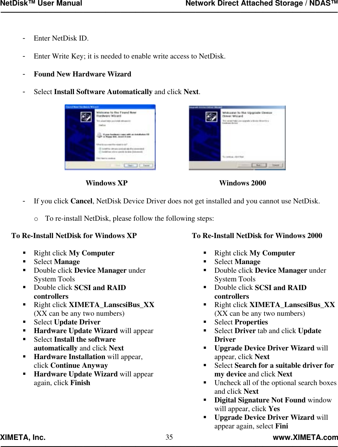 NetDisk™ User Manual                                                 Network Direct Attached Storage / NDAS™ —————————————————————————————————————————————  XIMETA, Inc.                                                                                                            www.XIMETA.com ————————————————————————————————————————————— 35 -  Enter NetDisk ID.  -  Enter Write Key; it is needed to enable write access to NetDisk.  -  Found New Hardware Wizard  -  Select Install Software Automatically and click Next.                  Windows XP          Windows 2000    -  If you click Cancel, NetDisk Device Driver does not get installed and you cannot use NetDisk.  o  To re-install NetDisk, please follow the following steps:  To Re-Install NetDisk for Windows XP   Right click My Computer  Select Manage  Double click Device Manager under System Tools  Double click SCSI and RAID controllers  Right click XIMETA_LanscsiBus_XX (XX can be any two numbers)   Select Update Driver  Hardware Update Wizard will appear  Select Install the software automatically and click Next  Hardware Installation will appear, click Continue Anyway  Hardware Update Wizard will appear again, click Finish      To Re-Install NetDisk for Windows 2000   Right click My Computer  Select Manage  Double click Device Manager under System Tools  Double click SCSI and RAID controllers  Right click XIMETA_LanscsiBus_XX (XX can be any two numbers)   Select Properties  Select Driver tab and click Update Driver  Upgrade Device Driver Wizard will appear, click Next  Select Search for a suitable driver for my device and click Next  Uncheck all of the optional search boxes and click Next  Digital Signature Not Found window will appear, click Yes  Upgrade Device Driver Wizard will appear again, select Fini