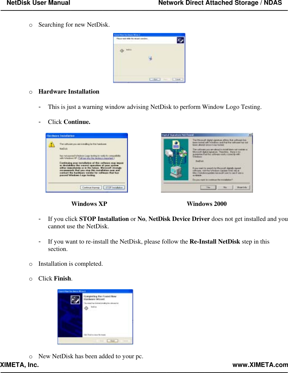 NetDisk User Manual                                                 Network Direct Attached Storage / NDAS —————————————————————————————————————————————  XIMETA, Inc.                                                                                                            www.XIMETA.com —————————————————————————————————————————————  o  Searching for new NetDisk.    o  Hardware Installation  -  This is just a warning window advising NetDisk to perform Window Logo Testing.  -  Click Continue.         Windows XP          Windows 2000  -  If you click STOP Installation or No, NetDisk Device Driver does not get installed and you cannot use the NetDisk.  -  If you want to re-install the NetDisk, please follow the Re-Install NetDisk step in this section.  o  Installation is completed.  o  Click Finish.    o  New NetDisk has been added to your pc. 