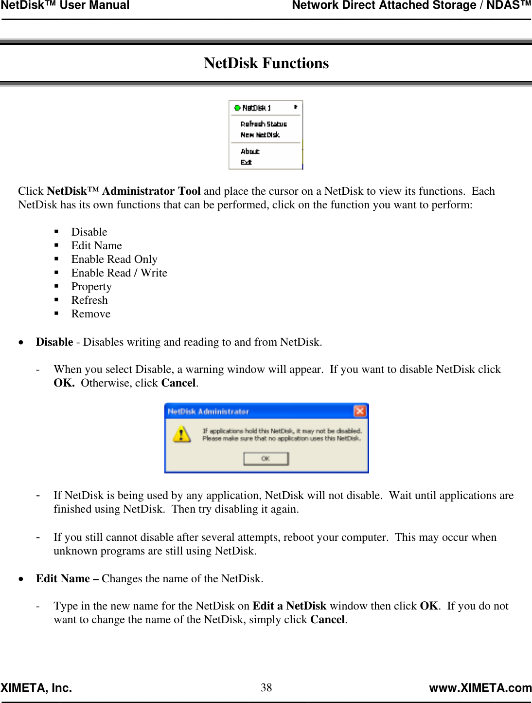 NetDisk™ User Manual                                                 Network Direct Attached Storage / NDAS™ —————————————————————————————————————————————  XIMETA, Inc.                                                                                                            www.XIMETA.com ————————————————————————————————————————————— 38 NetDisk Functions     Click NetDisk™ Administrator Tool and place the cursor on a NetDisk to view its functions.  Each NetDisk has its own functions that can be performed, click on the function you want to perform:   Disable  Edit Name  Enable Read Only  Enable Read / Write  Property  Refresh  Remove  •  Disable - Disables writing and reading to and from NetDisk.  -  When you select Disable, a warning window will appear.  If you want to disable NetDisk click  OK.  Otherwise, click Cancel.    -  If NetDisk is being used by any application, NetDisk will not disable.  Wait until applications are finished using NetDisk.  Then try disabling it again.  -  If you still cannot disable after several attempts, reboot your computer.  This may occur when unknown programs are still using NetDisk.  •  Edit Name – Changes the name of the NetDisk.  -  Type in the new name for the NetDisk on Edit a NetDisk window then click OK.  If you do not  want to change the name of the NetDisk, simply click Cancel.  