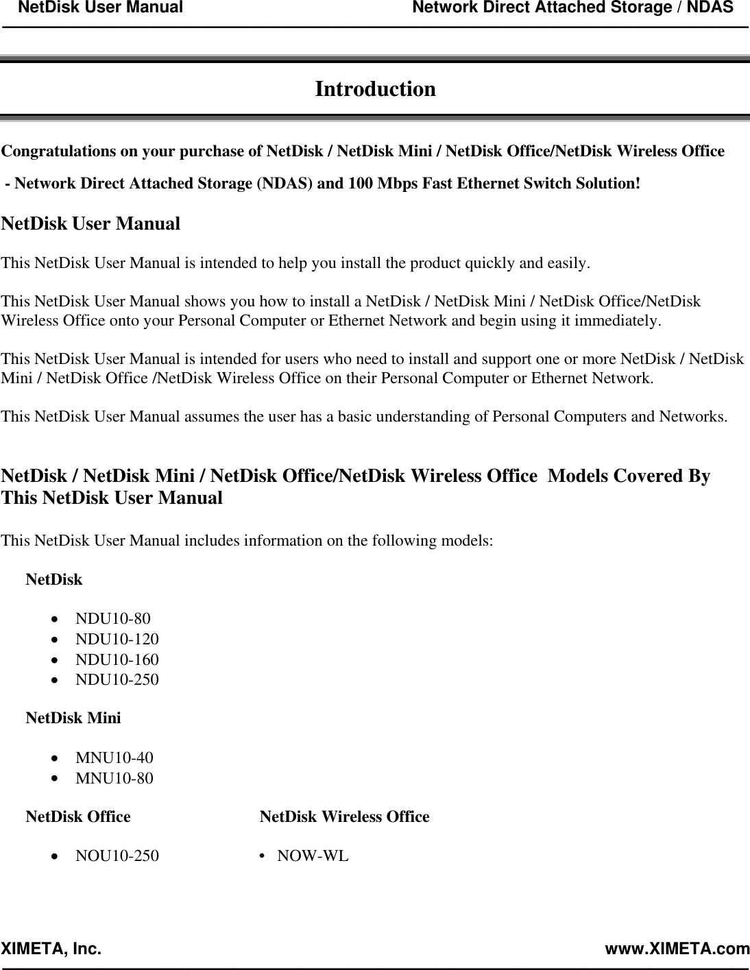 NetDisk User Manual                                                 Network Direct Attached Storage / NDAS —————————————————————————————————————————————  XIMETA, Inc.                                                                                                            www.XIMETA.com —————————————————————————————————————————————   Introduction   Congratulations on your purchase of NetDisk / NetDisk Mini / NetDisk Office/NetDisk Wireless Office   - Network Direct Attached Storage (NDAS) and 100 Mbps Fast Ethernet Switch Solution!  NetDisk User Manual  This NetDisk User Manual is intended to help you install the product quickly and easily.  This NetDisk User Manual shows you how to install a NetDisk / NetDisk Mini / NetDisk Office/NetDisk Wireless Office onto your Personal Computer or Ethernet Network and begin using it immediately.  This NetDisk User Manual is intended for users who need to install and support one or more NetDisk / NetDisk Mini / NetDisk Office /NetDisk Wireless Office on their Personal Computer or Ethernet Network.  This NetDisk User Manual assumes the user has a basic understanding of Personal Computers and Networks.   NetDisk / NetDisk Mini / NetDisk Office/NetDisk Wireless Office  Models Covered By This NetDisk User Manual  This NetDisk User Manual includes information on the following models:  NetDisk   •  NDU10-80 •  NDU10-120 •  NDU10-160 •  NDU10-250  NetDisk Mini  •  MNU10-40 •  MNU10-80  NetDisk Office                               NetDisk Wireless Office  •  NOU10-250                        •   NOW-WL 