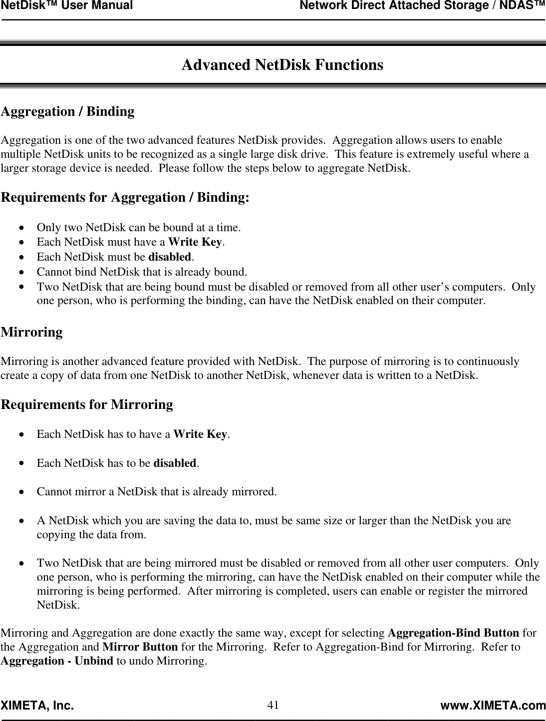 NetDisk™ User Manual                                                 Network Direct Attached Storage / NDAS™ —————————————————————————————————————————————  XIMETA, Inc.                                                                                                            www.XIMETA.com ————————————————————————————————————————————— 41 Advanced NetDisk Functions   Aggregation / Binding  Aggregation is one of the two advanced features NetDisk provides.  Aggregation allows users to enable multiple NetDisk units to be recognized as a single large disk drive.  This feature is extremely useful where a larger storage device is needed.  Please follow the steps below to aggregate NetDisk.  Requirements for Aggregation / Binding:  •  Only two NetDisk can be bound at a time. •  Each NetDisk must have a Write Key. •  Each NetDisk must be disabled. •  Cannot bind NetDisk that is already bound. •  Two NetDisk that are being bound must be disabled or removed from all other user’s computers.  Only one person, who is performing the binding, can have the NetDisk enabled on their computer.  Mirroring  Mirroring is another advanced feature provided with NetDisk.  The purpose of mirroring is to continuously create a copy of data from one NetDisk to another NetDisk, whenever data is written to a NetDisk.  Requirements for Mirroring  •  Each NetDisk has to have a Write Key.  •  Each NetDisk has to be disabled.  •  Cannot mirror a NetDisk that is already mirrored.  •  A NetDisk which you are saving the data to, must be same size or larger than the NetDisk you are copying the data from.  •  Two NetDisk that are being mirrored must be disabled or removed from all other user computers.  Only one person, who is performing the mirroring, can have the NetDisk enabled on their computer while the mirroring is being performed.  After mirroring is completed, users can enable or register the mirrored NetDisk.  Mirroring and Aggregation are done exactly the same way, except for selecting Aggregation-Bind Button for the Aggregation and Mirror Button for the Mirroring.  Refer to Aggregation-Bind for Mirroring.  Refer to Aggregation - Unbind to undo Mirroring. 