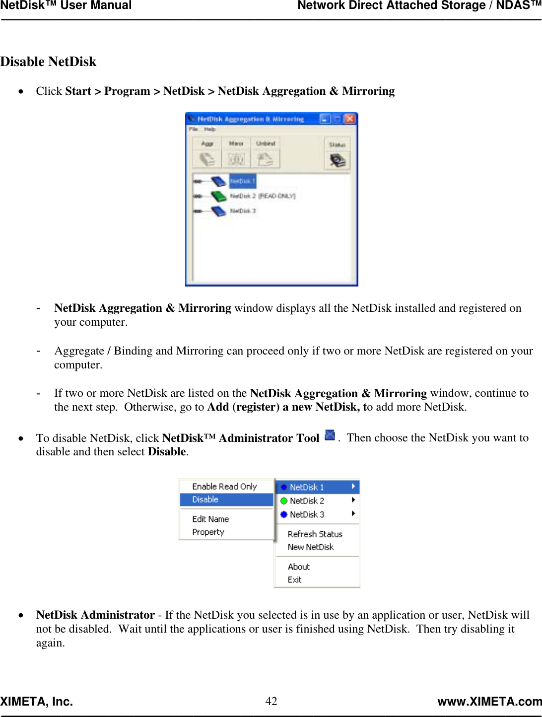 NetDisk™ User Manual                                                 Network Direct Attached Storage / NDAS™ —————————————————————————————————————————————  XIMETA, Inc.                                                                                                            www.XIMETA.com ————————————————————————————————————————————— 42 Disable NetDisk  •  Click Start &gt; Program &gt; NetDisk &gt; NetDisk Aggregation &amp; Mirroring    -  NetDisk Aggregation &amp; Mirroring window displays all the NetDisk installed and registered on your computer.  -  Aggregate / Binding and Mirroring can proceed only if two or more NetDisk are registered on your computer.  -  If two or more NetDisk are listed on the NetDisk Aggregation &amp; Mirroring window, continue to the next step.  Otherwise, go to Add (register) a new NetDisk, to add more NetDisk.  •  To disable NetDisk, click NetDisk™ Administrator Tool .  Then choose the NetDisk you want to disable and then select Disable.    •  NetDisk Administrator - If the NetDisk you selected is in use by an application or user, NetDisk will not be disabled.  Wait until the applications or user is finished using NetDisk.  Then try disabling it again.  