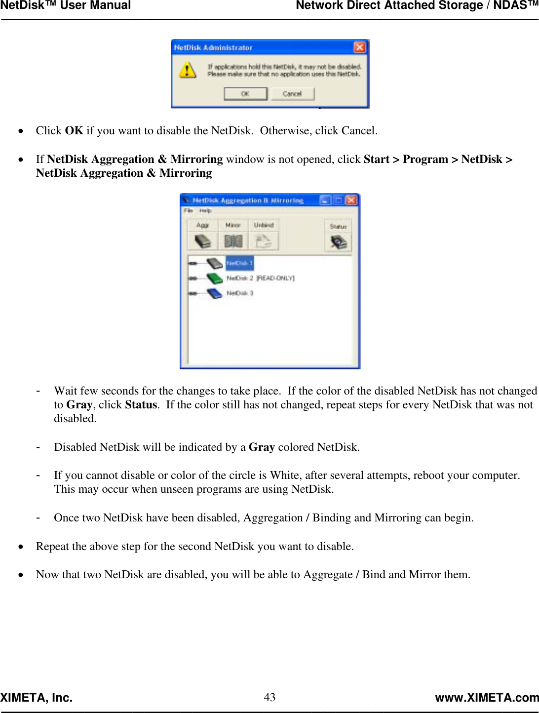 NetDisk™ User Manual                                                 Network Direct Attached Storage / NDAS™ —————————————————————————————————————————————  XIMETA, Inc.                                                                                                            www.XIMETA.com ————————————————————————————————————————————— 43  •  Click OK if you want to disable the NetDisk.  Otherwise, click Cancel.  •  If NetDisk Aggregation &amp; Mirroring window is not opened, click Start &gt; Program &gt; NetDisk &gt; NetDisk Aggregation &amp; Mirroring    -  Wait few seconds for the changes to take place.  If the color of the disabled NetDisk has not changed to Gray, click Status.  If the color still has not changed, repeat steps for every NetDisk that was not disabled.  -  Disabled NetDisk will be indicated by a Gray colored NetDisk.  -  If you cannot disable or color of the circle is White, after several attempts, reboot your computer.  This may occur when unseen programs are using NetDisk.  -  Once two NetDisk have been disabled, Aggregation / Binding and Mirroring can begin.  •  Repeat the above step for the second NetDisk you want to disable.  •  Now that two NetDisk are disabled, you will be able to Aggregate / Bind and Mirror them.  