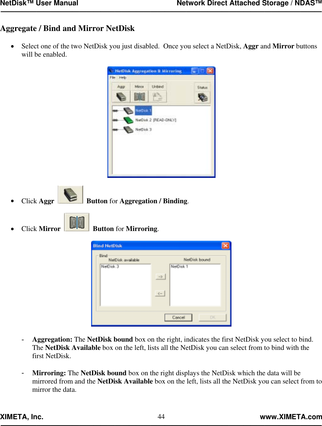 NetDisk™ User Manual                                                 Network Direct Attached Storage / NDAS™ —————————————————————————————————————————————  XIMETA, Inc.                                                                                                            www.XIMETA.com ————————————————————————————————————————————— 44Aggregate / Bind and Mirror NetDisk  •  Select one of the two NetDisk you just disabled.  Once you select a NetDisk, Aggr and Mirror buttons will be enabled.    •  Click Aggr     Button for Aggregation / Binding.  •  Click Mirror     Button for Mirroring.    -  Aggregation: The NetDisk bound box on the right, indicates the first NetDisk you select to bind.  The NetDisk Available box on the left, lists all the NetDisk you can select from to bind with the first NetDisk.  -  Mirroring: The NetDisk bound box on the right displays the NetDisk which the data will be mirrored from and the NetDisk Available box on the left, lists all the NetDisk you can select from to mirror the data.   