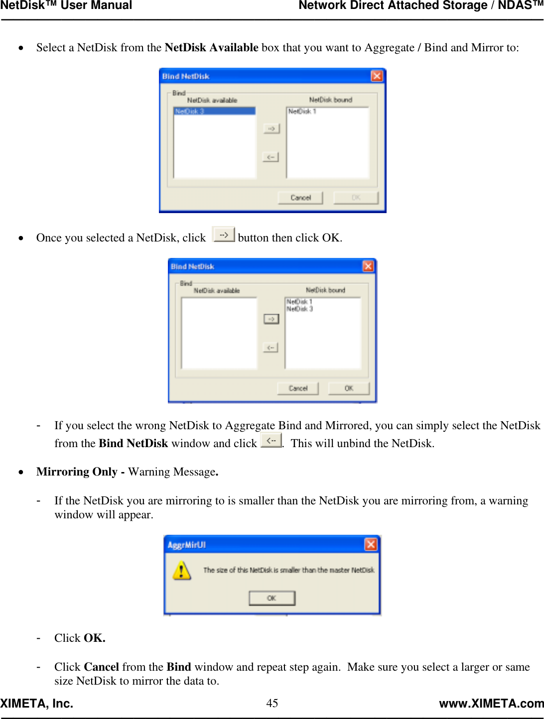 NetDisk™ User Manual                                                 Network Direct Attached Storage / NDAS™ —————————————————————————————————————————————  XIMETA, Inc.                                                                                                            www.XIMETA.com ————————————————————————————————————————————— 45•  Select a NetDisk from the NetDisk Available box that you want to Aggregate / Bind and Mirror to:    •  Once you selected a NetDisk, click    button then click OK.    -  If you select the wrong NetDisk to Aggregate Bind and Mirrored, you can simply select the NetDisk from the Bind NetDisk window and click  .  This will unbind the NetDisk.  •  Mirroring Only - Warning Message.  -  If the NetDisk you are mirroring to is smaller than the NetDisk you are mirroring from, a warning window will appear.    -  Click OK.  -  Click Cancel from the Bind window and repeat step again.  Make sure you select a larger or same size NetDisk to mirror the data to. 