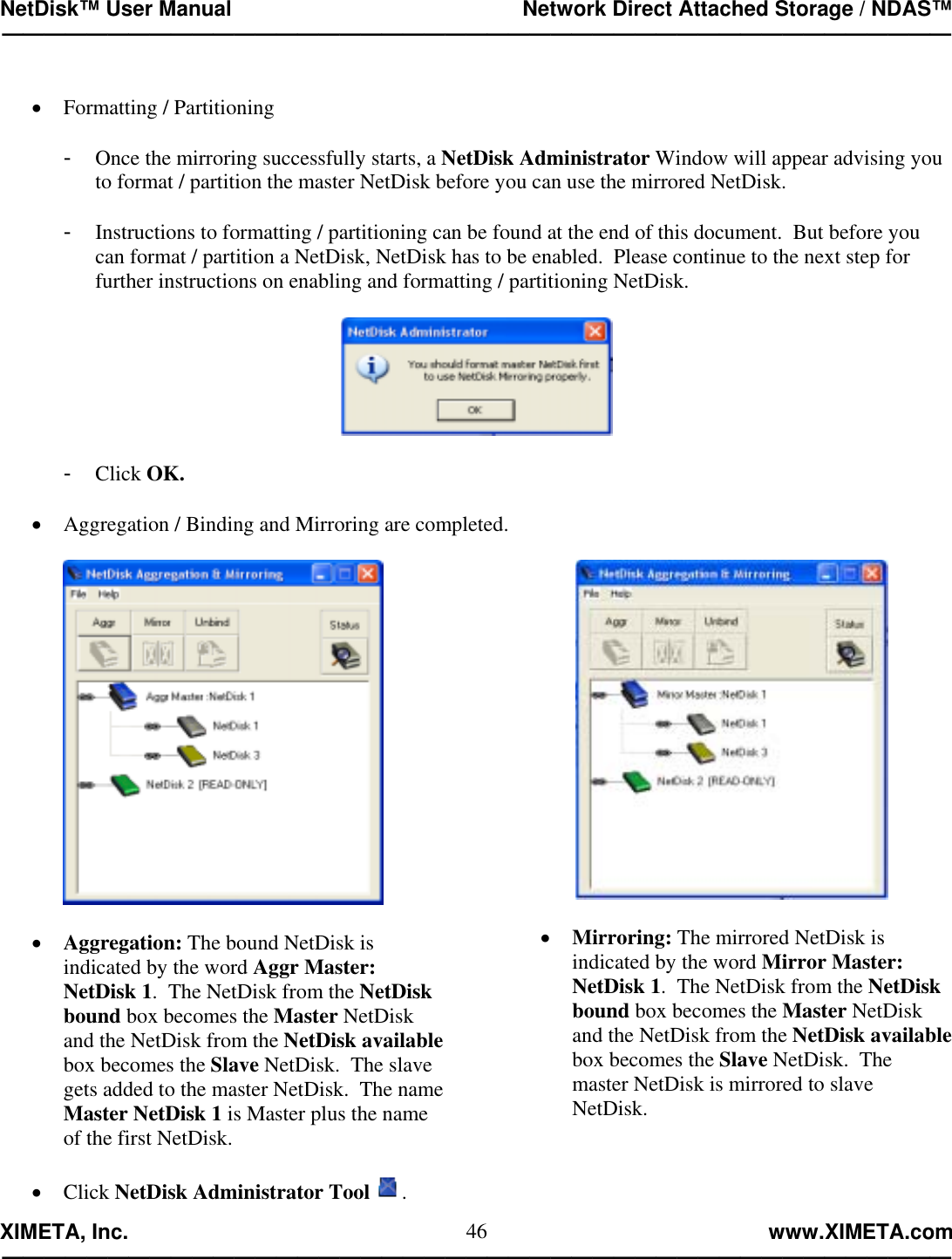 NetDisk™ User Manual                                                 Network Direct Attached Storage / NDAS™ —————————————————————————————————————————————  XIMETA, Inc.                                                                                                            www.XIMETA.com ————————————————————————————————————————————— 46 •  Formatting / Partitioning  -  Once the mirroring successfully starts, a NetDisk Administrator Window will appear advising you to format / partition the master NetDisk before you can use the mirrored NetDisk.  -  Instructions to formatting / partitioning can be found at the end of this document.  But before you can format / partition a NetDisk, NetDisk has to be enabled.  Please continue to the next step for further instructions on enabling and formatting / partitioning NetDisk.    -  Click OK.  •  Aggregation / Binding and Mirroring are completed.    •  Aggregation: The bound NetDisk is indicated by the word Aggr Master: NetDisk 1.  The NetDisk from the NetDisk bound box becomes the Master NetDisk and the NetDisk from the NetDisk available box becomes the Slave NetDisk.  The slave gets added to the master NetDisk.  The name Master NetDisk 1 is Master plus the name of the first NetDisk.    •  Mirroring: The mirrored NetDisk is indicated by the word Mirror Master: NetDisk 1.  The NetDisk from the NetDisk bound box becomes the Master NetDisk and the NetDisk from the NetDisk available box becomes the Slave NetDisk.  The master NetDisk is mirrored to slave NetDisk.•  Click NetDisk Administrator Tool . 