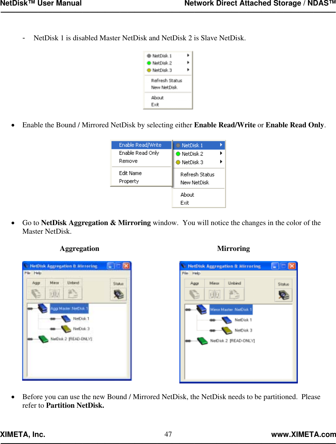 NetDisk™ User Manual                                                 Network Direct Attached Storage / NDAS™ —————————————————————————————————————————————  XIMETA, Inc.                                                                                                            www.XIMETA.com ————————————————————————————————————————————— 47 -  NetDisk 1 is disabled Master NetDisk and NetDisk 2 is Slave NetDisk.    •  Enable the Bound / Mirrored NetDisk by selecting either Enable Read/Write or Enable Read Only.    •  Go to NetDisk Aggregation &amp; Mirroring window.  You will notice the changes in the color of the Master NetDisk.                     Aggregation                                                               Mirroring          •  Before you can use the new Bound / Mirrored NetDisk, the NetDisk needs to be partitioned.  Please refer to Partition NetDisk.   