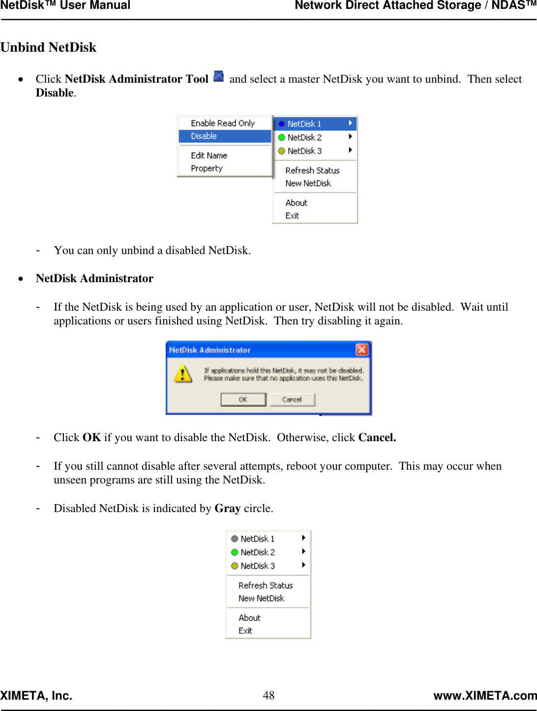 NetDisk™ User Manual                                                 Network Direct Attached Storage / NDAS™ —————————————————————————————————————————————  XIMETA, Inc.                                                                                                            www.XIMETA.com ————————————————————————————————————————————— 48Unbind NetDisk  •  Click NetDisk Administrator Tool  and select a master NetDisk you want to unbind.  Then select Disable.    -  You can only unbind a disabled NetDisk.  •  NetDisk Administrator  -  If the NetDisk is being used by an application or user, NetDisk will not be disabled.  Wait until applications or users finished using NetDisk.  Then try disabling it again.    -  Click OK if you want to disable the NetDisk.  Otherwise, click Cancel.  -  If you still cannot disable after several attempts, reboot your computer.  This may occur when unseen programs are still using the NetDisk.  -  Disabled NetDisk is indicated by Gray circle.      