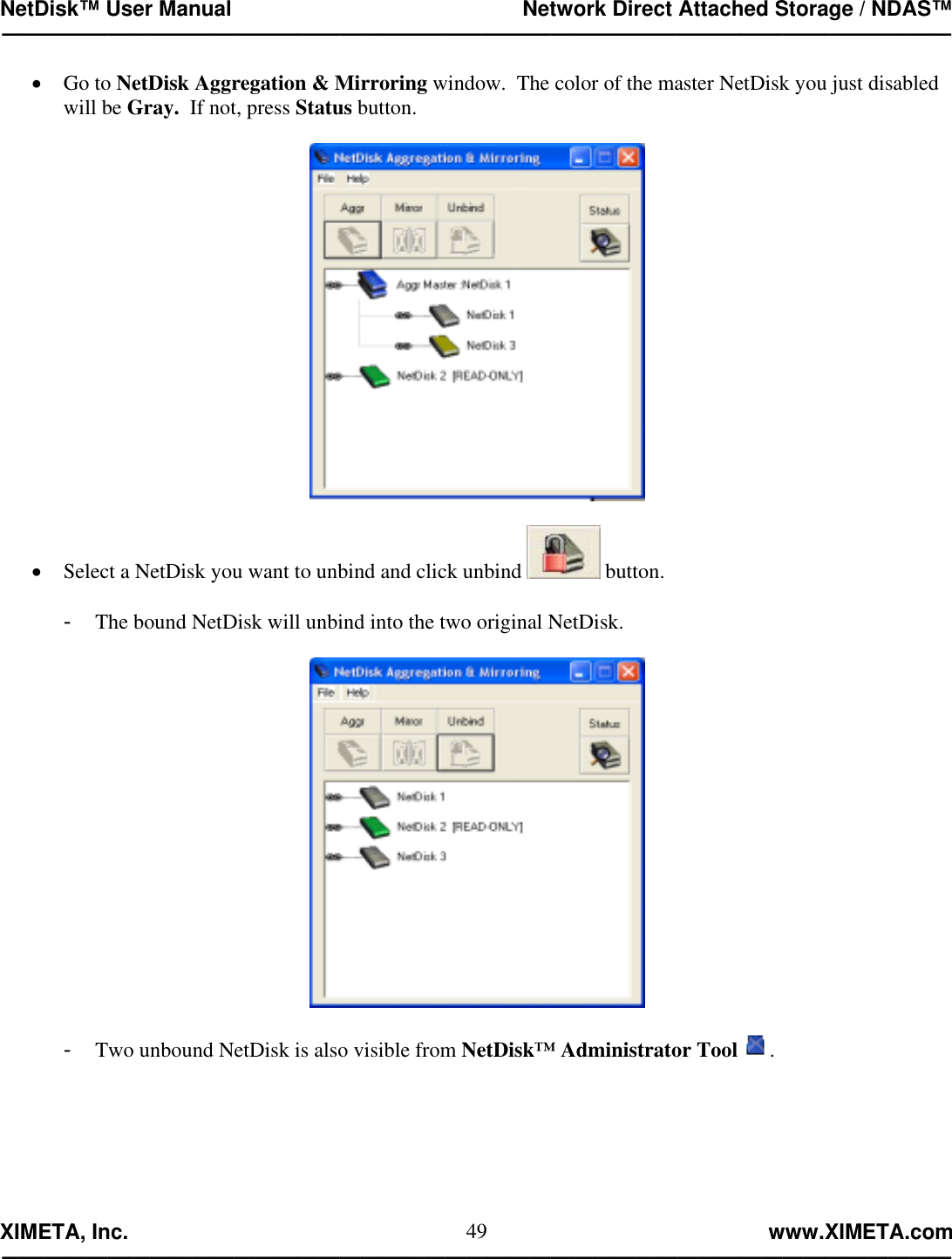 NetDisk™ User Manual                                                 Network Direct Attached Storage / NDAS™ —————————————————————————————————————————————  XIMETA, Inc.                                                                                                            www.XIMETA.com ————————————————————————————————————————————— 49•  Go to NetDisk Aggregation &amp; Mirroring window.  The color of the master NetDisk you just disabled will be Gray.  If not, press Status button.    •  Select a NetDisk you want to unbind and click unbind   button.  -  The bound NetDisk will unbind into the two original NetDisk.    -  Two unbound NetDisk is also visible from NetDisk™ Administrator Tool .  