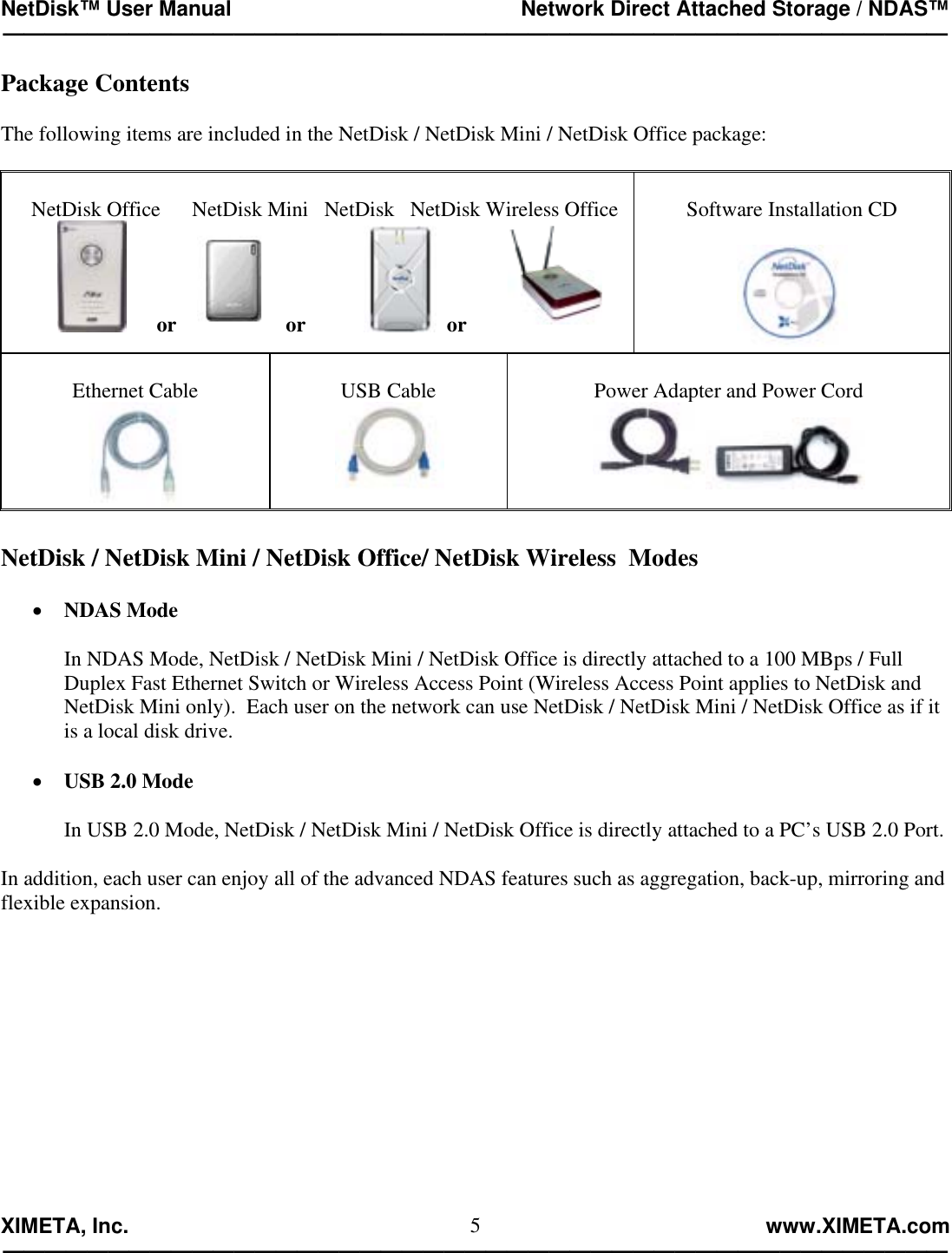 NetDisk™ User Manual                                                 Network Direct Attached Storage / NDAS™ —————————————————————————————————————————————  XIMETA, Inc.                                                                                                            www.XIMETA.com ————————————————————————————————————————————— 5Package Contents  The following items are included in the NetDisk / NetDisk Mini / NetDisk Office package:      NetDisk Office      NetDisk Mini   NetDisk   NetDisk Wireless Office                 or        or              or         Software Installation CD    Ethernet Cable   USB Cable   Power Adapter and Power Cord   NetDisk / NetDisk Mini / NetDisk Office/ NetDisk Wireless  Modes  •  NDAS Mode  In NDAS Mode, NetDisk / NetDisk Mini / NetDisk Office is directly attached to a 100 MBps / Full Duplex Fast Ethernet Switch or Wireless Access Point (Wireless Access Point applies to NetDisk and NetDisk Mini only).  Each user on the network can use NetDisk / NetDisk Mini / NetDisk Office as if it is a local disk drive.  •  USB 2.0 Mode  In USB 2.0 Mode, NetDisk / NetDisk Mini / NetDisk Office is directly attached to a PC’s USB 2.0 Port.  In addition, each user can enjoy all of the advanced NDAS features such as aggregation, back-up, mirroring and flexible expansion.            