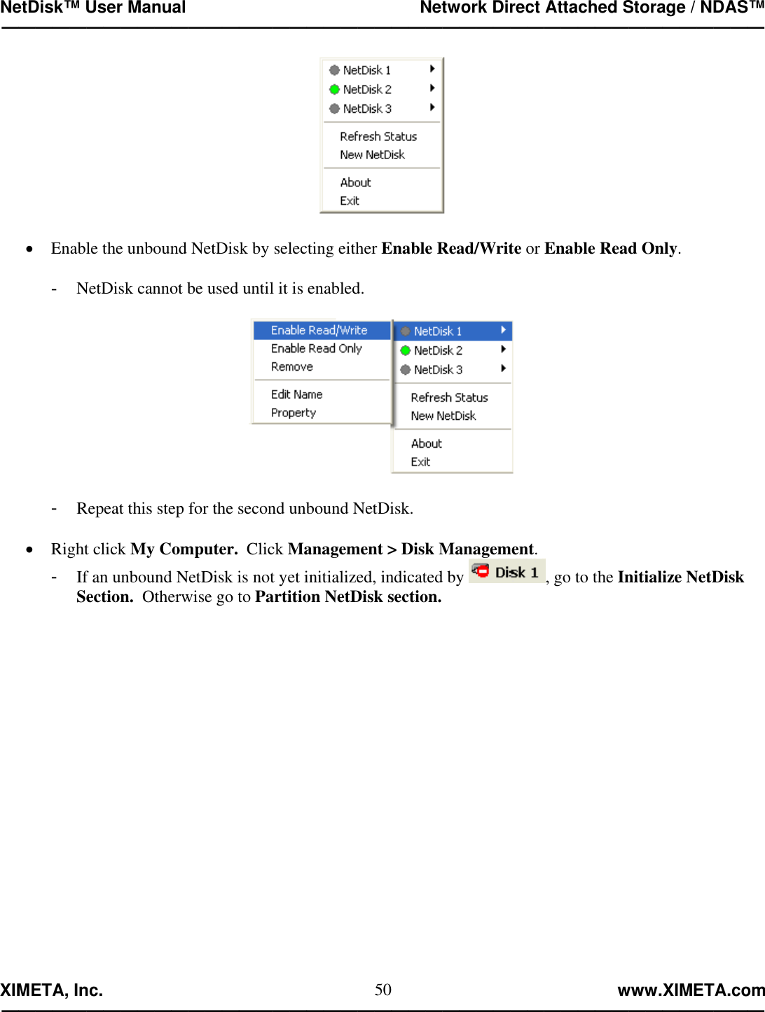 NetDisk™ User Manual                                                 Network Direct Attached Storage / NDAS™ —————————————————————————————————————————————  XIMETA, Inc.                                                                                                            www.XIMETA.com ————————————————————————————————————————————— 50  •  Enable the unbound NetDisk by selecting either Enable Read/Write or Enable Read Only.  -  NetDisk cannot be used until it is enabled.    -  Repeat this step for the second unbound NetDisk.  •  Right click My Computer.  Click Management &gt; Disk Management. -  If an unbound NetDisk is not yet initialized, indicated by  , go to the Initialize NetDisk Section.  Otherwise go to Partition NetDisk section.                   