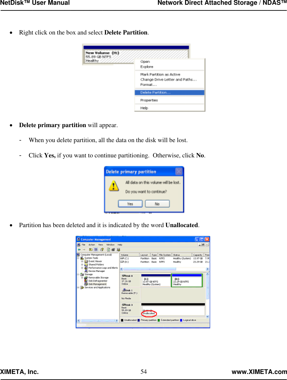 NetDisk™ User Manual                                                 Network Direct Attached Storage / NDAS™ —————————————————————————————————————————————  XIMETA, Inc.                                                                                                            www.XIMETA.com ————————————————————————————————————————————— 54 •  Right click on the box and select Delete Partition.    •  Delete primary partition will appear.  -  When you delete partition, all the data on the disk will be lost.  -  Click Yes, if you want to continue partitioning.  Otherwise, click No.    •  Partition has been deleted and it is indicated by the word Unallocated.   