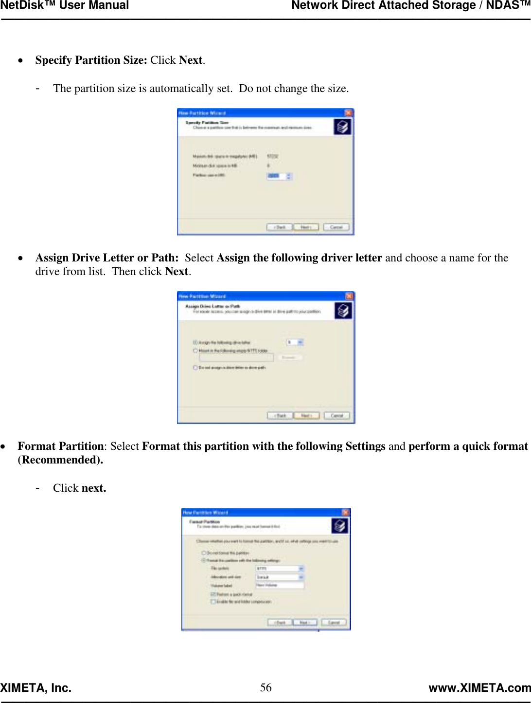NetDisk™ User Manual                                                 Network Direct Attached Storage / NDAS™ —————————————————————————————————————————————  XIMETA, Inc.                                                                                                            www.XIMETA.com ————————————————————————————————————————————— 56 •  Specify Partition Size: Click Next.  -  The partition size is automatically set.  Do not change the size.    •  Assign Drive Letter or Path:  Select Assign the following driver letter and choose a name for the drive from list.  Then click Next.    •  Format Partition: Select Format this partition with the following Settings and perform a quick format (Recommended).  -  Click next.   