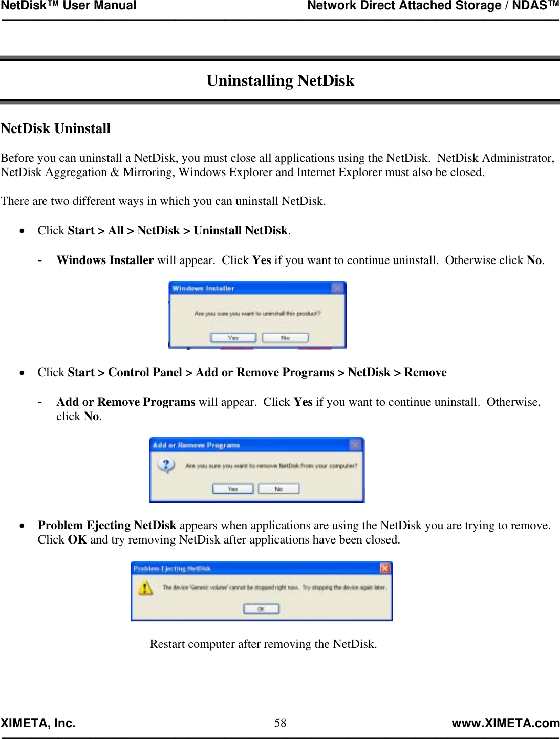 NetDisk™ User Manual                                                 Network Direct Attached Storage / NDAS™ —————————————————————————————————————————————  XIMETA, Inc.                                                                                                            www.XIMETA.com ————————————————————————————————————————————— 58  Uninstalling NetDisk   NetDisk Uninstall  Before you can uninstall a NetDisk, you must close all applications using the NetDisk.  NetDisk Administrator, NetDisk Aggregation &amp; Mirroring, Windows Explorer and Internet Explorer must also be closed.  There are two different ways in which you can uninstall NetDisk.  •  Click Start &gt; All &gt; NetDisk &gt; Uninstall NetDisk.  -  Windows Installer will appear.  Click Yes if you want to continue uninstall.  Otherwise click No.    •  Click Start &gt; Control Panel &gt; Add or Remove Programs &gt; NetDisk &gt; Remove   -  Add or Remove Programs will appear.  Click Yes if you want to continue uninstall.  Otherwise, click No.    •  Problem Ejecting NetDisk appears when applications are using the NetDisk you are trying to remove.  Click OK and try removing NetDisk after applications have been closed.    Restart computer after removing the NetDisk.     