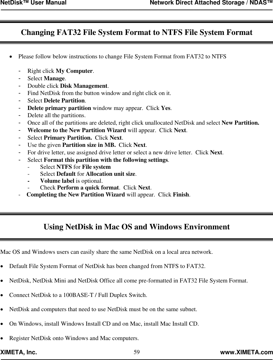 NetDisk™ User Manual                                                 Network Direct Attached Storage / NDAS™ —————————————————————————————————————————————  XIMETA, Inc.                                                                                                            www.XIMETA.com ————————————————————————————————————————————— 59 Changing FAT32 File System Format to NTFS File System Format   •  Please follow below instructions to change File System Format from FAT32 to NTFS  -  Right click My Computer. -  Select Manage. -  Double click Disk Management. -  Find NetDisk from the button window and right click on it. -  Select Delete Partition. -  Delete primary partition window may appear.  Click Yes. -  Delete all the partitions. -  Once all of the partitions are deleted, right click unallocated NetDisk and select New Partition. -  Welcome to the New Partition Wizard will appear.  Click Next. -  Select Primary Partition.  Click Next. -  Use the given Partition size in MB.  Click Next. -  For drive letter, use assigned drive letter or select a new drive letter.  Click Next. -  Select Format this partition with the following settings. -       Select NTFS for File system      -       Select Default for Allocation unit size. -       Volume label is optional. -       Check Perform a quick format.  Click Next. -    Completing the New Partition Wizard will appear.  Click Finish.    Using NetDisk in Mac OS and Windows Environment   Mac OS and Windows users can easily share the same NetDisk on a local area network.  •  Default File System Format of NetDisk has been changed from NTFS to FAT32.  •  NetDisk, NetDisk Mini and NetDisk Office all come pre-formatted in FAT32 File System Format.      •  Connect NetDisk to a 100BASE-T / Full Duplex Switch.  •  NetDisk and computers that need to use NetDisk must be on the same subnet.  •  On Windows, install Windows Install CD and on Mac, install Mac Install CD.  •  Register NetDisk onto Windows and Mac computers.  