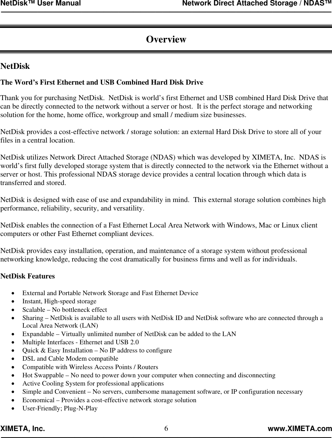 NetDisk™ User Manual                                                 Network Direct Attached Storage / NDAS™ —————————————————————————————————————————————  XIMETA, Inc.                                                                                                            www.XIMETA.com ————————————————————————————————————————————— 6 Overview   NetDisk  The Word’s First Ethernet and USB Combined Hard Disk Drive  Thank you for purchasing NetDisk.  NetDisk is world’s first Ethernet and USB combined Hard Disk Drive that can be directly connected to the network without a server or host.  It is the perfect storage and networking solution for the home, home office, workgroup and small / medium size businesses.  NetDisk provides a cost-effective network / storage solution: an external Hard Disk Drive to store all of your files in a central location.  NetDisk utilizes Network Direct Attached Storage (NDAS) which was developed by XIMETA, Inc.  NDAS is world’s first fully developed storage system that is directly connected to the network via the Ethernet without a server or host. This professional NDAS storage device provides a central location through which data is transferred and stored.  NetDisk is designed with ease of use and expandability in mind.  This external storage solution combines high performance, reliability, security, and versatility.  NetDisk enables the connection of a Fast Ethernet Local Area Network with Windows, Mac or Linux client computers or other Fast Ethernet compliant devices.  NetDisk provides easy installation, operation, and maintenance of a storage system without professional networking knowledge, reducing the cost dramatically for business firms and well as for individuals.   NetDisk Features  •  External and Portable Network Storage and Fast Ethernet Device •  Instant, High-speed storage •  Scalable – No bottleneck effect •  Sharing – NetDisk is available to all users with NetDisk ID and NetDisk software who are connected through a Local Area Network (LAN) •  Expandable – Virtually unlimited number of NetDisk can be added to the LAN •  Multiple Interfaces - Ethernet and USB 2.0 •  Quick &amp; Easy Installation – No IP address to configure •  DSL and Cable Modem compatible •  Compatible with Wireless Access Points / Routers •  Hot Swappable – No need to power down your computer when connecting and disconnecting •  Active Cooling System for professional applications •  Simple and Convenient – No servers, cumbersome management software, or IP configuration necessary •  Economical – Provides a cost-effective network storage solution •  User-Friendly; Plug-N-Play 