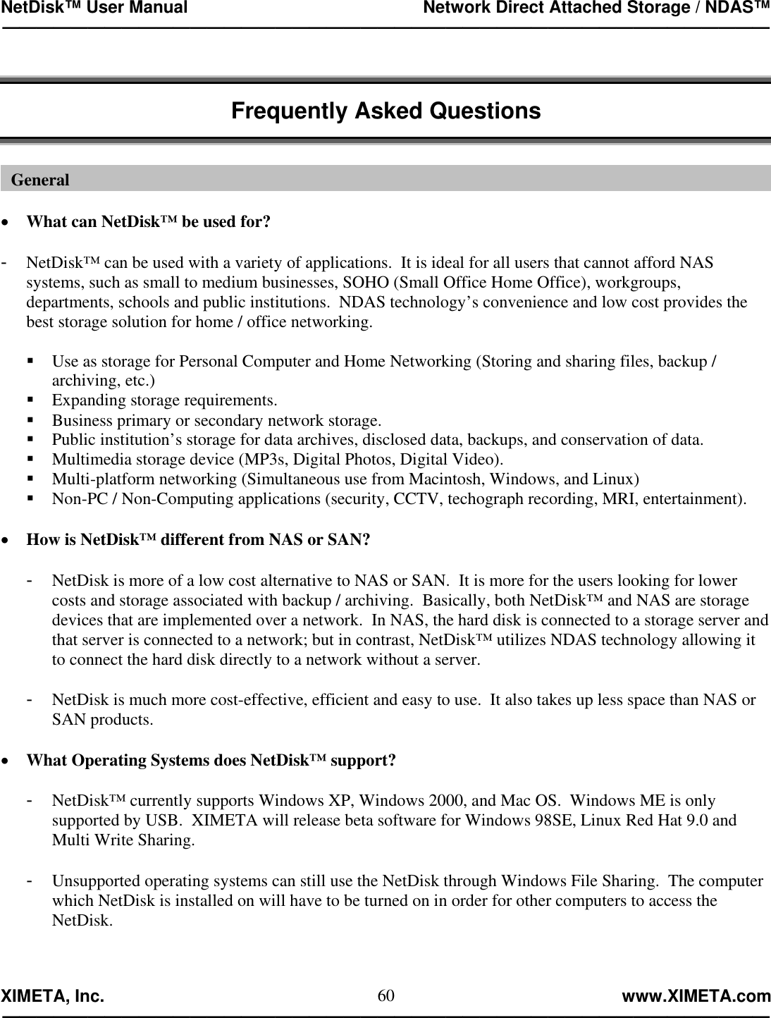 NetDisk™ User Manual                                                 Network Direct Attached Storage / NDAS™ —————————————————————————————————————————————  XIMETA, Inc.                                                                                                            www.XIMETA.com ————————————————————————————————————————————— 60  Frequently Asked Questions    •  What can NetDisk™ be used for?  -  NetDisk™ can be used with a variety of applications.  It is ideal for all users that cannot afford NAS systems, such as small to medium businesses, SOHO (Small Office Home Office), workgroups, departments, schools and public institutions.  NDAS technology’s convenience and low cost provides the best storage solution for home / office networking.   Use as storage for Personal Computer and Home Networking (Storing and sharing files, backup / archiving, etc.)  Expanding storage requirements.  Business primary or secondary network storage.  Public institution’s storage for data archives, disclosed data, backups, and conservation of data.   Multimedia storage device (MP3s, Digital Photos, Digital Video).  Multi-platform networking (Simultaneous use from Macintosh, Windows, and Linux)  Non-PC / Non-Computing applications (security, CCTV, techograph recording, MRI, entertainment).  •  How is NetDisk™ different from NAS or SAN?  -  NetDisk is more of a low cost alternative to NAS or SAN.  It is more for the users looking for lower costs and storage associated with backup / archiving.  Basically, both NetDisk™ and NAS are storage devices that are implemented over a network.  In NAS, the hard disk is connected to a storage server and that server is connected to a network; but in contrast, NetDisk™ utilizes NDAS technology allowing it to connect the hard disk directly to a network without a server.  -  NetDisk is much more cost-effective, efficient and easy to use.  It also takes up less space than NAS or SAN products.  •  What Operating Systems does NetDisk™ support?  -  NetDisk™ currently supports Windows XP, Windows 2000, and Mac OS.  Windows ME is only supported by USB.  XIMETA will release beta software for Windows 98SE, Linux Red Hat 9.0 and Multi Write Sharing.  -  Unsupported operating systems can still use the NetDisk through Windows File Sharing.  The computer which NetDisk is installed on will have to be turned on in order for other computers to access the NetDisk.   General