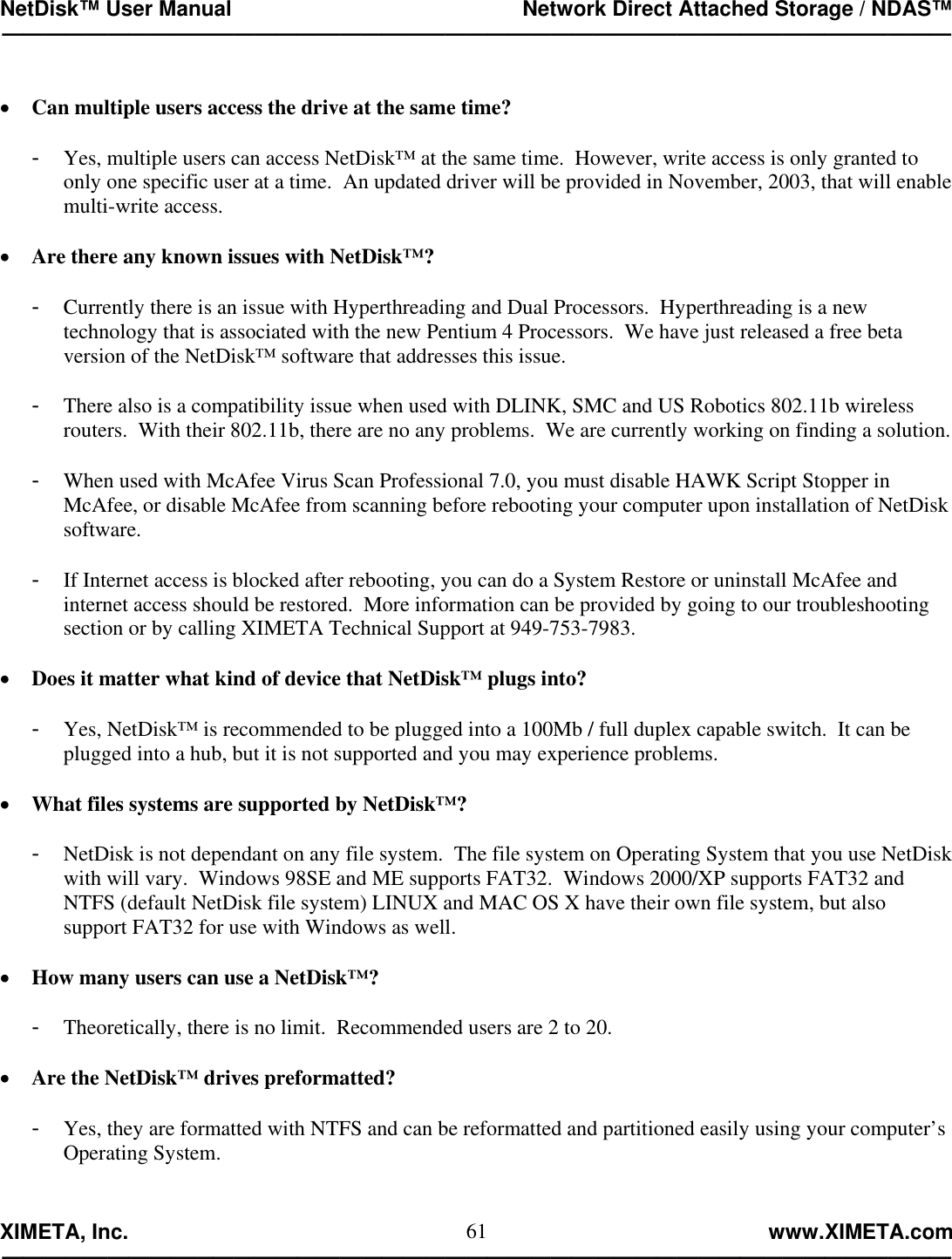NetDisk™ User Manual                                                 Network Direct Attached Storage / NDAS™ —————————————————————————————————————————————  XIMETA, Inc.                                                                                                            www.XIMETA.com ————————————————————————————————————————————— 61 •  Can multiple users access the drive at the same time?  -  Yes, multiple users can access NetDisk™ at the same time.  However, write access is only granted to only one specific user at a time.  An updated driver will be provided in November, 2003, that will enable multi-write access.  •  Are there any known issues with NetDisk™?  -  Currently there is an issue with Hyperthreading and Dual Processors.  Hyperthreading is a new technology that is associated with the new Pentium 4 Processors.  We have just released a free beta version of the NetDisk™ software that addresses this issue.  -  There also is a compatibility issue when used with DLINK, SMC and US Robotics 802.11b wireless routers.  With their 802.11b, there are no any problems.  We are currently working on finding a solution.  -  When used with McAfee Virus Scan Professional 7.0, you must disable HAWK Script Stopper in McAfee, or disable McAfee from scanning before rebooting your computer upon installation of NetDisk software.  -  If Internet access is blocked after rebooting, you can do a System Restore or uninstall McAfee and internet access should be restored.  More information can be provided by going to our troubleshooting section or by calling XIMETA Technical Support at 949-753-7983.  •  Does it matter what kind of device that NetDisk™ plugs into?  -  Yes, NetDisk™ is recommended to be plugged into a 100Mb / full duplex capable switch.  It can be plugged into a hub, but it is not supported and you may experience problems.  •  What files systems are supported by NetDisk™?  -  NetDisk is not dependant on any file system.  The file system on Operating System that you use NetDisk with will vary.  Windows 98SE and ME supports FAT32.  Windows 2000/XP supports FAT32 and NTFS (default NetDisk file system) LINUX and MAC OS X have their own file system, but also support FAT32 for use with Windows as well.  •  How many users can use a NetDisk™?  -  Theoretically, there is no limit.  Recommended users are 2 to 20.  •  Are the NetDisk™ drives preformatted?  -  Yes, they are formatted with NTFS and can be reformatted and partitioned easily using your computer’s Operating System.   