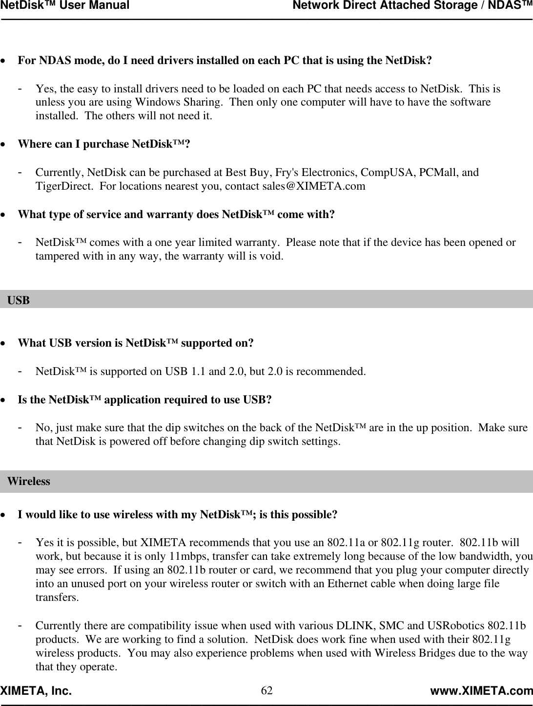 NetDisk™ User Manual                                                 Network Direct Attached Storage / NDAS™ —————————————————————————————————————————————  XIMETA, Inc.                                                                                                            www.XIMETA.com ————————————————————————————————————————————— 62 •  For NDAS mode, do I need drivers installed on each PC that is using the NetDisk?  -  Yes, the easy to install drivers need to be loaded on each PC that needs access to NetDisk.  This is unless you are using Windows Sharing.  Then only one computer will have to have the software installed.  The others will not need it.  •  Where can I purchase NetDisk™?  -  Currently, NetDisk can be purchased at Best Buy, Fry&apos;s Electronics, CompUSA, PCMall, and TigerDirect.  For locations nearest you, contact sales@XIMETA.com  •  What type of service and warranty does NetDisk™ come with?  -  NetDisk™ comes with a one year limited warranty.  Please note that if the device has been opened or tampered with in any way, the warranty will is void.    •  What USB version is NetDisk™ supported on?  -  NetDisk™ is supported on USB 1.1 and 2.0, but 2.0 is recommended.  •  Is the NetDisk™ application required to use USB?  -  No, just make sure that the dip switches on the back of the NetDisk™ are in the up position.  Make sure that NetDisk is powered off before changing dip switch settings.   •  I would like to use wireless with my NetDisk™; is this possible?  -  Yes it is possible, but XIMETA recommends that you use an 802.11a or 802.11g router.  802.11b will work, but because it is only 11mbps, transfer can take extremely long because of the low bandwidth, you may see errors.  If using an 802.11b router or card, we recommend that you plug your computer directly into an unused port on your wireless router or switch with an Ethernet cable when doing large file transfers.  -  Currently there are compatibility issue when used with various DLINK, SMC and USRobotics 802.11b products.  We are working to find a solution.  NetDisk does work fine when used with their 802.11g wireless products.  You may also experience problems when used with Wireless Bridges due to the way that they operate. USBWireless 