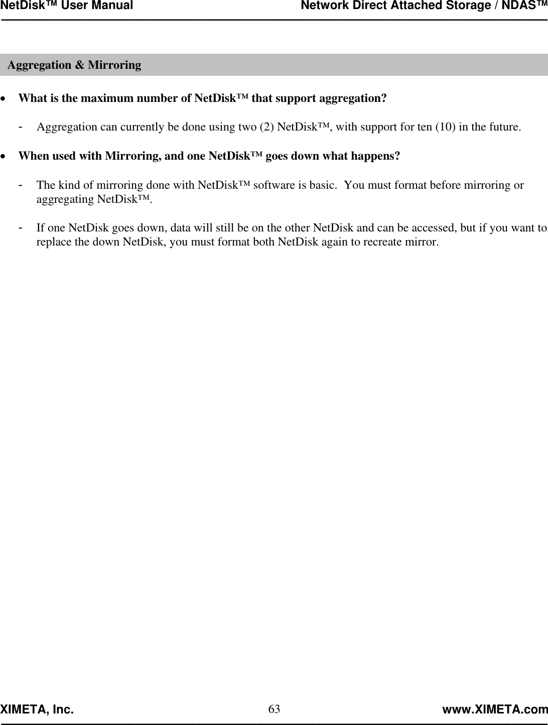 NetDisk™ User Manual                                                 Network Direct Attached Storage / NDAS™ —————————————————————————————————————————————  XIMETA, Inc.                                                                                                            www.XIMETA.com ————————————————————————————————————————————— 63  •  What is the maximum number of NetDisk™ that support aggregation?  -  Aggregation can currently be done using two (2) NetDisk™, with support for ten (10) in the future.  •  When used with Mirroring, and one NetDisk™ goes down what happens?  -  The kind of mirroring done with NetDisk™ software is basic.  You must format before mirroring or aggregating NetDisk™.  -  If one NetDisk goes down, data will still be on the other NetDisk and can be accessed, but if you want to replace the down NetDisk, you must format both NetDisk again to recreate mirror.                         Aggregation &amp; Mirroring 