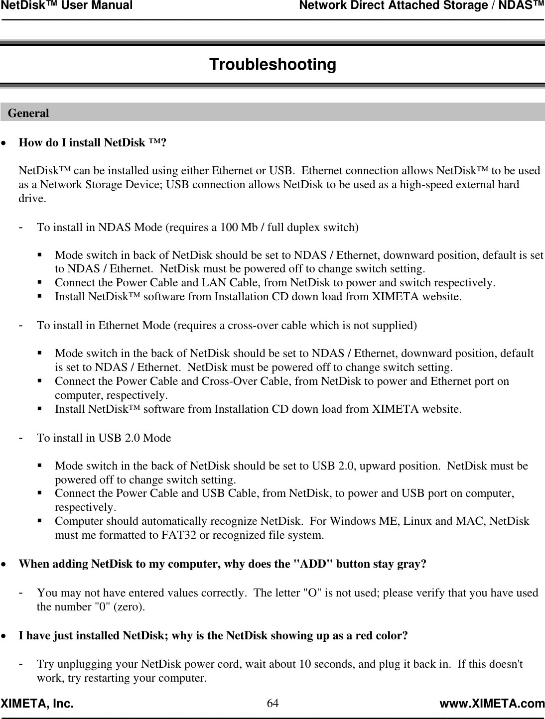 NetDisk™ User Manual                                                 Network Direct Attached Storage / NDAS™ —————————————————————————————————————————————  XIMETA, Inc.                                                                                                            www.XIMETA.com ————————————————————————————————————————————— 64 Troubleshooting    •  How do I install NetDisk ™?  NetDisk™ can be installed using either Ethernet or USB.  Ethernet connection allows NetDisk™ to be used as a Network Storage Device; USB connection allows NetDisk to be used as a high-speed external hard drive.  -  To install in NDAS Mode (requires a 100 Mb / full duplex switch)   Mode switch in back of NetDisk should be set to NDAS / Ethernet, downward position, default is set to NDAS / Ethernet.  NetDisk must be powered off to change switch setting.  Connect the Power Cable and LAN Cable, from NetDisk to power and switch respectively.  Install NetDisk™ software from Installation CD down load from XIMETA website.  -  To install in Ethernet Mode (requires a cross-over cable which is not supplied)   Mode switch in the back of NetDisk should be set to NDAS / Ethernet, downward position, default is set to NDAS / Ethernet.  NetDisk must be powered off to change switch setting.  Connect the Power Cable and Cross-Over Cable, from NetDisk to power and Ethernet port on computer, respectively.  Install NetDisk™ software from Installation CD down load from XIMETA website.  -  To install in USB 2.0 Mode   Mode switch in the back of NetDisk should be set to USB 2.0, upward position.  NetDisk must be powered off to change switch setting.  Connect the Power Cable and USB Cable, from NetDisk, to power and USB port on computer, respectively.  Computer should automatically recognize NetDisk.  For Windows ME, Linux and MAC, NetDisk must me formatted to FAT32 or recognized file system.  •  When adding NetDisk to my computer, why does the &quot;ADD&quot; button stay gray?  -  You may not have entered values correctly.  The letter &quot;O&quot; is not used; please verify that you have used the number &quot;0&quot; (zero).  •  I have just installed NetDisk; why is the NetDisk showing up as a red color?  -  Try unplugging your NetDisk power cord, wait about 10 seconds, and plug it back in.  If this doesn&apos;t work, try restarting your computer. General