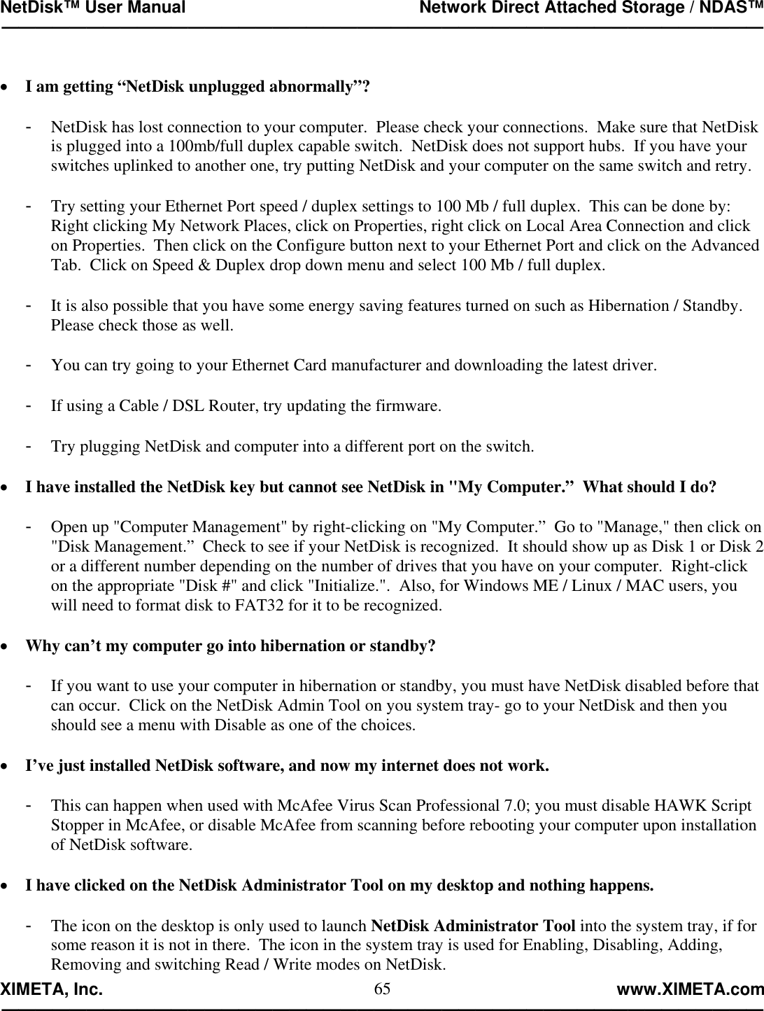 NetDisk™ User Manual                                                 Network Direct Attached Storage / NDAS™ —————————————————————————————————————————————  XIMETA, Inc.                                                                                                            www.XIMETA.com ————————————————————————————————————————————— 65 •  I am getting “NetDisk unplugged abnormally”?  -  NetDisk has lost connection to your computer.  Please check your connections.  Make sure that NetDisk is plugged into a 100mb/full duplex capable switch.  NetDisk does not support hubs.  If you have your switches uplinked to another one, try putting NetDisk and your computer on the same switch and retry.  -  Try setting your Ethernet Port speed / duplex settings to 100 Mb / full duplex.  This can be done by:  Right clicking My Network Places, click on Properties, right click on Local Area Connection and click on Properties.  Then click on the Configure button next to your Ethernet Port and click on the Advanced Tab.  Click on Speed &amp; Duplex drop down menu and select 100 Mb / full duplex.  -  It is also possible that you have some energy saving features turned on such as Hibernation / Standby.  Please check those as well.  -  You can try going to your Ethernet Card manufacturer and downloading the latest driver.  -  If using a Cable / DSL Router, try updating the firmware.  -  Try plugging NetDisk and computer into a different port on the switch.  •  I have installed the NetDisk key but cannot see NetDisk in &quot;My Computer.”  What should I do?  -  Open up &quot;Computer Management&quot; by right-clicking on &quot;My Computer.”  Go to &quot;Manage,&quot; then click on &quot;Disk Management.”  Check to see if your NetDisk is recognized.  It should show up as Disk 1 or Disk 2 or a different number depending on the number of drives that you have on your computer.  Right-click on the appropriate &quot;Disk #&quot; and click &quot;Initialize.&quot;.  Also, for Windows ME / Linux / MAC users, you will need to format disk to FAT32 for it to be recognized.  •  Why can’t my computer go into hibernation or standby?  -  If you want to use your computer in hibernation or standby, you must have NetDisk disabled before that can occur.  Click on the NetDisk Admin Tool on you system tray- go to your NetDisk and then you should see a menu with Disable as one of the choices.  •  I’ve just installed NetDisk software, and now my internet does not work.  -  This can happen when used with McAfee Virus Scan Professional 7.0; you must disable HAWK Script Stopper in McAfee, or disable McAfee from scanning before rebooting your computer upon installation of NetDisk software.  •  I have clicked on the NetDisk Administrator Tool on my desktop and nothing happens.  -  The icon on the desktop is only used to launch NetDisk Administrator Tool into the system tray, if for some reason it is not in there.  The icon in the system tray is used for Enabling, Disabling, Adding, Removing and switching Read / Write modes on NetDisk. 