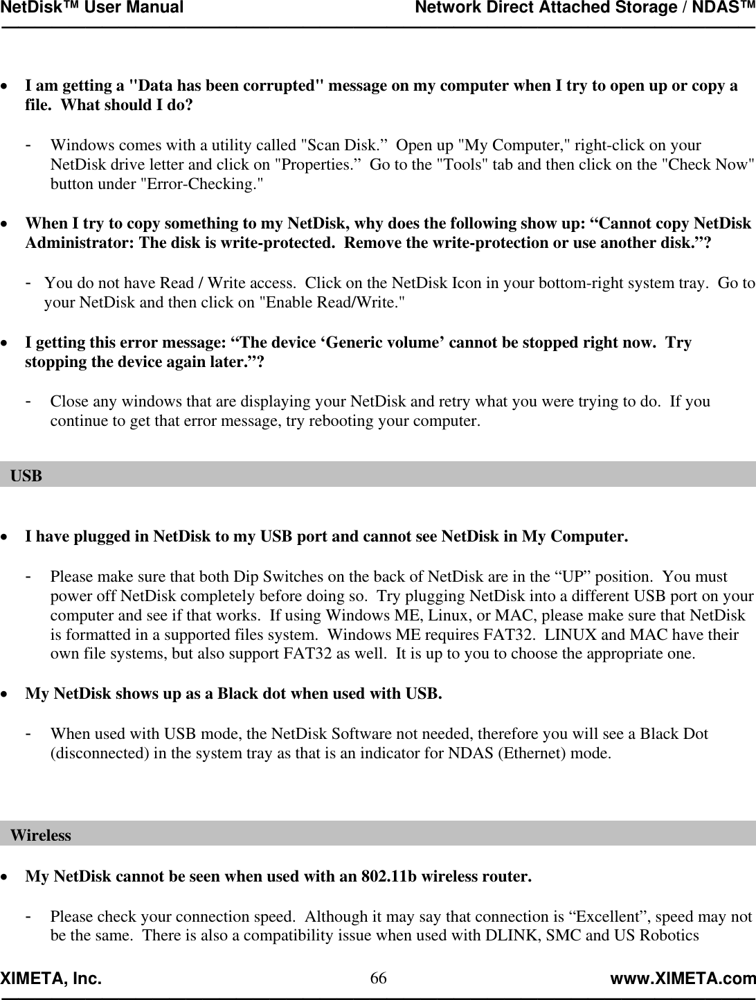 NetDisk™ User Manual                                                 Network Direct Attached Storage / NDAS™ —————————————————————————————————————————————  XIMETA, Inc.                                                                                                            www.XIMETA.com ————————————————————————————————————————————— 66 •  I am getting a &quot;Data has been corrupted&quot; message on my computer when I try to open up or copy a file.  What should I do?  -  Windows comes with a utility called &quot;Scan Disk.”  Open up &quot;My Computer,&quot; right-click on your NetDisk drive letter and click on &quot;Properties.”  Go to the &quot;Tools&quot; tab and then click on the &quot;Check Now&quot; button under &quot;Error-Checking.&quot;  •  When I try to copy something to my NetDisk, why does the following show up: “Cannot copy NetDisk Administrator: The disk is write-protected.  Remove the write-protection or use another disk.”?  -  You do not have Read / Write access.  Click on the NetDisk Icon in your bottom-right system tray.  Go to your NetDisk and then click on &quot;Enable Read/Write.&quot;  •  I getting this error message: “The device ‘Generic volume’ cannot be stopped right now.  Try stopping the device again later.”?  -  Close any windows that are displaying your NetDisk and retry what you were trying to do.  If you continue to get that error message, try rebooting your computer.    •  I have plugged in NetDisk to my USB port and cannot see NetDisk in My Computer.  -  Please make sure that both Dip Switches on the back of NetDisk are in the “UP” position.  You must power off NetDisk completely before doing so.  Try plugging NetDisk into a different USB port on your computer and see if that works.  If using Windows ME, Linux, or MAC, please make sure that NetDisk is formatted in a supported files system.  Windows ME requires FAT32.  LINUX and MAC have their own file systems, but also support FAT32 as well.  It is up to you to choose the appropriate one.  •  My NetDisk shows up as a Black dot when used with USB.  -  When used with USB mode, the NetDisk Software not needed, therefore you will see a Black Dot (disconnected) in the system tray as that is an indicator for NDAS (Ethernet) mode.     •  My NetDisk cannot be seen when used with an 802.11b wireless router.  -  Please check your connection speed.  Although it may say that connection is “Excellent”, speed may not be the same.  There is also a compatibility issue when used with DLINK, SMC and US Robotics USBWireless