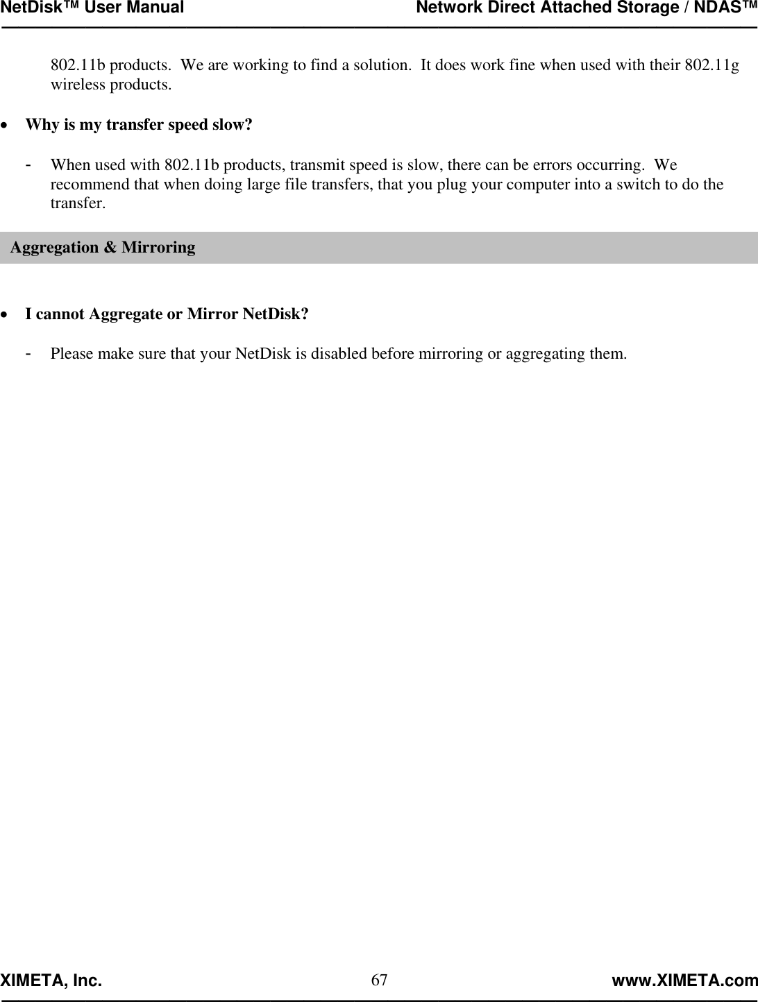 NetDisk™ User Manual                                                 Network Direct Attached Storage / NDAS™ —————————————————————————————————————————————  XIMETA, Inc.                                                                                                            www.XIMETA.com ————————————————————————————————————————————— 67802.11b products.  We are working to find a solution.  It does work fine when used with their 802.11g wireless products.  •  Why is my transfer speed slow?  -  When used with 802.11b products, transmit speed is slow, there can be errors occurring.  We recommend that when doing large file transfers, that you plug your computer into a switch to do the transfer.   •  I cannot Aggregate or Mirror NetDisk?  -  Please make sure that your NetDisk is disabled before mirroring or aggregating them.                                Aggregation &amp; Mirroring 