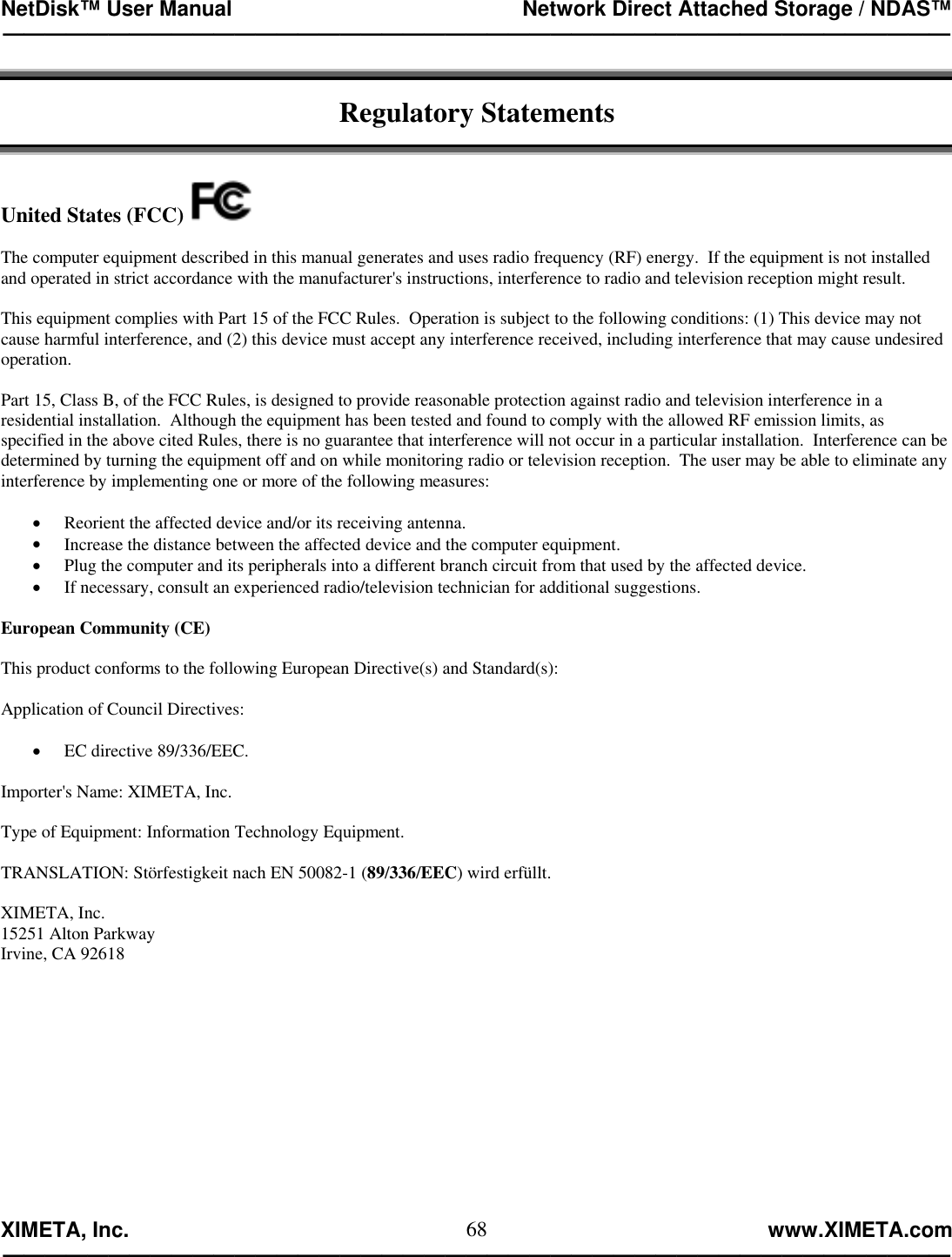 NetDisk™ User Manual                                                 Network Direct Attached Storage / NDAS™ —————————————————————————————————————————————  XIMETA, Inc.                                                                                                            www.XIMETA.com ————————————————————————————————————————————— 68 Regulatory Statements   United States (FCC)    The computer equipment described in this manual generates and uses radio frequency (RF) energy.  If the equipment is not installed and operated in strict accordance with the manufacturer&apos;s instructions, interference to radio and television reception might result.  This equipment complies with Part 15 of the FCC Rules.  Operation is subject to the following conditions: (1) This device may not cause harmful interference, and (2) this device must accept any interference received, including interference that may cause undesired operation.  Part 15, Class B, of the FCC Rules, is designed to provide reasonable protection against radio and television interference in a residential installation.  Although the equipment has been tested and found to comply with the allowed RF emission limits, as specified in the above cited Rules, there is no guarantee that interference will not occur in a particular installation.  Interference can be determined by turning the equipment off and on while monitoring radio or television reception.  The user may be able to eliminate any interference by implementing one or more of the following measures:  •  Reorient the affected device and/or its receiving antenna.  •  Increase the distance between the affected device and the computer equipment.  •  Plug the computer and its peripherals into a different branch circuit from that used by the affected device. •  If necessary, consult an experienced radio/television technician for additional suggestions.  European Community (CE)  This product conforms to the following European Directive(s) and Standard(s):  Application of Council Directives:  •  EC directive 89/336/EEC.  Importer&apos;s Name: XIMETA, Inc.   Type of Equipment: Information Technology Equipment.  TRANSLATION: Störfestigkeit nach EN 50082-1 (89/336/EEC) wird erfüllt.  XIMETA, Inc. 15251 Alton Parkway Irvine, CA 92618 