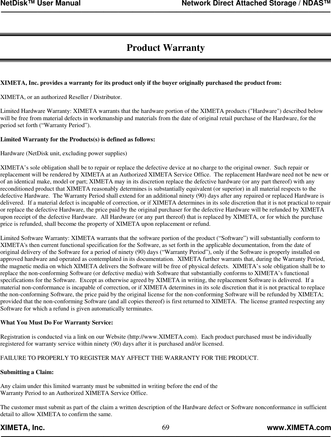 NetDisk™ User Manual                                                 Network Direct Attached Storage / NDAS™ —————————————————————————————————————————————  XIMETA, Inc.                                                                                                            www.XIMETA.com ————————————————————————————————————————————— 69  Product Warranty    XIMETA, Inc. provides a warranty for its product only if the buyer originally purchased the product from:  XIMETA, or an authorized Reseller / Distributor.  Limited Hardware Warranty: XIMETA warrants that the hardware portion of the XIMETA products (&quot;Hardware&quot;) described below will be free from material defects in workmanship and materials from the date of original retail purchase of the Hardware, for the period set forth (“Warranty Period”).  Limited Warranty for the Products(s) is defined as follows:  Hardware (NetDisk unit, excluding power supplies)  XIMETA’s sole obligation shall be to repair or replace the defective device at no charge to the original owner.  Such repair or replacement will be rendered by XIMETA at an Authorized XIMETA Service Office.  The replacement Hardware need not be new or of an identical make, model or part; XIMETA may in its discretion replace the defective hardware (or any part thereof) with any reconditioned product that XIMETA reasonably determines is substantially equivalent (or superior) in all material respects to the defective Hardware.  The Warranty Period shall extend for an additional ninety (90) days after any repaired or replaced Hardware is delivered.  If a material defect is incapable of correction, or if XIMETA determines in its sole discretion that it is not practical to repair or replace the defective Hardware, the price paid by the original purchaser for the defective Hardware will be refunded by XIMETA upon receipt of the defective Hardware.  All Hardware (or any part thereof) that is replaced by XIMETA, or for which the purchase price is refunded, shall become the property of XIMETA upon replacement or refund.  Limited Software Warranty: XIMETA warrants that the software portion of the product (“Software”) will substantially conform to XIMETA&apos;s then current functional specification for the Software, as set forth in the applicable documentation, from the date of original delivery of the Software for a period of ninety (90) days (“Warranty Period”), only if the Software is properly installed on approved hardware and operated as contemplated in its documentation.  XIMETA further warrants that, during the Warranty Period, the magnetic media on which XIMETA delivers the Software will be free of physical defects.  XIMETA’s sole obligation shall be to replace the non-conforming Software (or defective media) with Software that substantially conforms to XIMETA’s functional specifications for the Software.  Except as otherwise agreed by XIMETA in writing, the replacement Software is delivered.  If a material non-conformance is incapable of correction, or if XIMETA determines in its sole discretion that it is not practical to replace the non-conforming Software, the price paid by the original license for the non-conforming Software will be refunded by XIMETA; provided that the non-conforming Software (and all copies thereof) is first returned to XIMETA.  The license granted respecting any Software for which a refund is given automatically terminates.  What You Must Do For Warranty Service:  Registration is conducted via a link on our Website (http://www.XIMETA.com).  Each product purchased must be individually registered for warranty service within ninety (90) days after it is purchased and/or licensed.  FAILURE TO PROPERLY TO REGISTER MAY AFFECT THE WARRANTY FOR THE PRODUCT.  Submitting a Claim:  Any claim under this limited warranty must be submitted in writing before the end of the Warranty Period to an Authorized XIMETA Service Office.  The customer must submit as part of the claim a written description of the Hardware defect or Software nonconformance in sufficient detail to allow XIMETA to confirm the same. 
