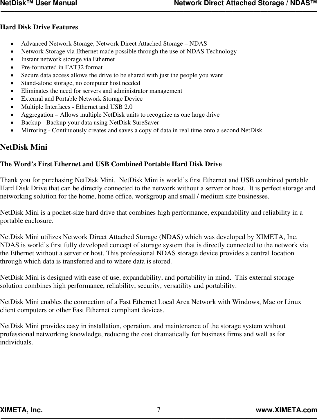 NetDisk™ User Manual                                                 Network Direct Attached Storage / NDAS™ —————————————————————————————————————————————  XIMETA, Inc.                                                                                                            www.XIMETA.com ————————————————————————————————————————————— 7Hard Disk Drive Features  •  Advanced Network Storage, Network Direct Attached Storage – NDAS •  Network Storage via Ethernet made possible through the use of NDAS Technology •  Instant network storage via Ethernet •  Pre-formatted in FAT32 format •  Secure data access allows the drive to be shared with just the people you want •  Stand-alone storage, no computer host needed •  Eliminates the need for servers and administrator management •  External and Portable Network Storage Device •  Multiple Interfaces - Ethernet and USB 2.0 •  Aggregation – Allows multiple NetDisk units to recognize as one large drive •  Backup - Backup your data using NetDisk SureSaver •  Mirroring - Continuously creates and saves a copy of data in real time onto a second NetDisk  NetDisk Mini  The Word’s First Ethernet and USB Combined Portable Hard Disk Drive  Thank you for purchasing NetDisk Mini.  NetDisk Mini is world’s first Ethernet and USB combined portable Hard Disk Drive that can be directly connected to the network without a server or host.  It is perfect storage and networking solution for the home, home office, workgroup and small / medium size businesses.  NetDisk Mini is a pocket-size hard drive that combines high performance, expandability and reliability in a portable enclosure.  NetDisk Mini utilizes Network Direct Attached Storage (NDAS) which was developed by XIMETA, Inc.  NDAS is world’s first fully developed concept of storage system that is directly connected to the network via the Ethernet without a server or host. This professional NDAS storage device provides a central location through which data is transferred and to where data is stored.  NetDisk Mini is designed with ease of use, expandability, and portability in mind.  This external storage solution combines high performance, reliability, security, versatility and portability.  NetDisk Mini enables the connection of a Fast Ethernet Local Area Network with Windows, Mac or Linux client computers or other Fast Ethernet compliant devices.  NetDisk Mini provides easy in installation, operation, and maintenance of the storage system without professional networking knowledge, reducing the cost dramatically for business firms and well as for individuals. 